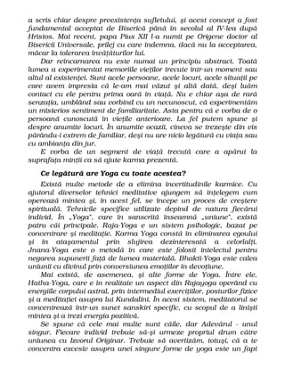 a scris chiar despre preexistenţa sufletului, şi acest concept a fost
fundamental acceptat de Biserică până în secolul al IV-lea după
Hristos. Mai recent, papa Pius XII l-a numit pe Origene doctor al
Bisericii Universale, prilej cu care îndemna, dacă nu la acceptarea,
măcar la tolerarea învăţăturilor lui.
Dar reîncarnarea nu este numai un principiu abstract. Toată
lumea a experimentat memoriile vieţilor trecute într-un moment sau
altul al existenţei. Sunt acele persoane, acele locuri, acele situaţii pe
care avem impresia că le-am mai văzut şi altă dată, deşi luăm
contact cu ele pentru prima oară în viaţă. Nu e chiar aşa de rară
senzaţia, umblând sau vorbind cu un necunoscut, că experimentăm
un misterios sentiment de familiaritate. Asta pentru că e vorba de o
persoană cunoscută în vieţile anterioare. La fel putem spune şi
despre anumite locuri. În anumite ocazii, cineva se trezeşte din vis
părându-i extrem de familiar, deşi nu are nicio legătură cu viaţa sau
cu ambianţa din jur.
E vorba de un segment de viaţă trecută care a apărut la
suprafaţa minţii ca să ajute karma prezentă.
Ce legătură are Yoga cu toate acestea?
Există multe metode de a elimina incertitudinile karmice. Cu
ajutorul diverselor tehnici meditative ajungem să înţelegem cum
operează mintea şi, în acest fel, se începe un proces de creştere
spirituală. Tehnicile specifice utilizate depind de natura fiecărui
individ. În „Yoga", care în sanscrită înseamnă „uniune", există
patru căi principale. Raja-Yoga e un sistem psihologic, bazat pe
concentrare şi meditaţie. Karma Yoga constă în eliminarea egoului
şi în ataşamentul prin slujirea dezinteresată a celorlalţi.
Jnana-Yoga este o metodă în care este folosit intelectul pentru
negarea supunerii faţă de lumea materială. Bhakti-Yoga este calea
uniunii cu divinul prin conversiunea emoţiilor în devoţiune.
Mai există, de asemenea, şi alte forme de Yoga. Între ele,
Hatha-Yoga, care e în realitate un aspect din Rajayoga operând cu
energiile corpului astral, prin intermediul exerciţiilor, posturilor fizice
şi a meditaţiei asupra lui Kundalini. În acest sistem, meditatorul se
concentrează într-un sunet sanskiri specific, cu scopul de a linişti
mintea şi a trezi energia pozitivă.
Se spune că cele mai multe sunt căile, dar Adevărul - unul
singur. Fiecare individ trebuie să-şi urmeze propriul drum către
uniunea cu Izvorul Originar. Trebuie să avertizăm, totuşi, că a te
concentra excesiv asupra unei singure forme de yoga este un fapt
 