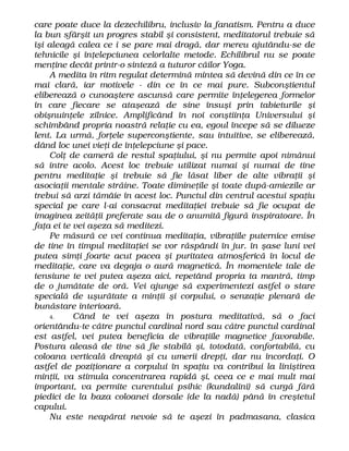 care poate duce la dezechilibru, inclusiv la fanatism. Pentru a duce
la bun sfârşit un progres stabil şi consistent, meditatorul trebuie să
îşi aleagă calea ce i se pare mai dragă, dar mereu ajutându-se de
tehnicile şi înţelepciunea celorlalte metode. Echilibrul nu se poate
menţine decât printr-o sinteză a tuturor căilor Yoga.
A medita în ritm regulat determină mintea să devină din ce în ce
mai clară, iar motivele - din ce în ce mai pure. Subconştientul
eliberează o cunoaştere ascunsă care permite înţelegerea formelor
în care fiecare se ataşează de sine însuşi prin tabieturile şi
obişnuinţele zilnice. Amplificând în noi conştiinţa Universului şi
schimbând propria noastră relaţie cu ea, egoul începe să se dilueze
lent. La urmă, forţele superconştiente, sau intuitive, se eliberează,
dând loc unei vieţi de înţelepciune şi pace.
Colţ de cameră de restul spaţiului, şi nu permite apoi nimănui
să intre acolo. Acest loc trebuie utilizat numai şi numai de tine
pentru meditaţie şi trebuie să fie lăsat liber de alte vibraţii şi
asociaţii mentale străine. Toate dimineţile şi toate după-amiezile ar
trebui să arzi tămâie în acest loc. Punctul din centrul acestui spaţiu
special pe care l-ai consacrat meditaţiei trebuie să fie ocupat de
imaginea zeităţii preferate sau de o anumită figură inspiratoare. În
faţa ei te vei aşeza să meditezi.
Pe măsură ce vei continua meditaţia, vibraţiile puternice emise
de tine în timpul meditaţiei se vor răspândi în jur. în şase luni vei
putea simţi foarte acut pacea şi puritatea atmosferică în locul de
meditaţie, care va degaja o aură magnetică. În momentele tale de
tensiune te vei putea aşeza aici, repetând propria ta mantră, timp
de o jumătate de oră. Vei ajunge să experimentezi astfel o stare
specială de uşurătate a minţii şi corpului, o senzaţie plenară de
bunăstare interioară.
4. Când te vei aşeza în postura meditativă, să o faci
orientându-te către punctul cardinal nord sau către punctul cardinal
est astfel, vei putea beneficia de vibraţiile magnetice favorabile.
Postura aleasă de tine să fie stabilă şi, totodată, confortabilă, cu
coloana verticală dreaptă şi cu umerii drepţi, dar nu încordaţi. O
astfel de poziţionare a corpului în spaţiu va contribui la liniştirea
minţii, va stimula concentrarea rapidă şi, ceea ce e mai mult mai
important, va permite curentului psihic (kundalini) să curgă fără
piedici de la baza coloanei dorsale (de la nadă) până în creştetul
capului.
Nu este neapărat nevoie să te aşezi în padmasana, clasica
 