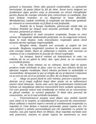 postură a lotusului. Orice altă postură confortabilă, cu picioarele
încrucişate, îţi poate folosi la fel de bine. Acest lucru asigură un
fundament sigur pentru corp şi formează un circuit triunghiular
pentru fluxul de energie stimulat prin concentrare şi meditaţie, flux
care trebuie restrâns, şi nu dispersat în toate direcţiile.
Metabolismul, undele cerebrale şi respiraţia vor descreşte gradual,
pe măsură ce concentraţia va fi fiind şi mai profundă.
5. Înainte de a începe meditaţia, porunceşte minţii tale să
rămână liniştită pe timpul unei anumite perioade de timp. Uită
trecutul, prezentul şi viitorul.
6. Reglează-ţi în mod conştient respiraţia. Începe cu cinci
minute de respiraţie abdominală profundă, ca să oxigenezi creierul.
Apoi, în mod treptat, redu intensitatea respiraţiei până când
aceasta devine aproape imperceptibilă.
7. Respiră ritmic. Inspira trei secunde şi expiră tot trei
secunde. Reglarea respiraţiei conduce la stăpânirea pranei, care
este energie vitală. Dacă se utilizează o mantra, este necesar ca
rostirea ei să o coordonăm în funcţie de ritmul respiraţiei.
8. La început, lasă-ţi mintea să hoinărească în voie; va
colinda de la un gând la altul, dar, spre final, se va concentra
acumulând prana.
9. Nu îţi forţa mintea să se calmeze. Acest fapt ar putea
produce unde cerebrale în plus, care nu vor face altceva decât să
afecteze negativ meditaţia. Dacă mintea persistă în activităţile ei
necontrolate, detaşează-te pur şi simplu de ea şi observă-i mişcarea
ca şi cum ai sta să ţi se prezinte un film. Se va linişti treptat.
10. Alege un punct focal în care mintea, precum o pasăre care
doreşte să-şi tragă sufletul după zbor, poate să se odihnească
atunci când oboseşte. Aceia care sunt tipi predominant intelectuali
trebuie să vizualizeze obiectul concentrării între ambele sprâncene.
Cei care posedă naturi mai emoţionale ar trebui să se concentreze
în plexul cardiac, în centrul pieptului. O dată ales punctul de
concentrare, să nu îl mai schimbi niciodată.
11. Concentrează-te asupra unui obiect sau simbol mental
care simţi că te inspiră, şi vizualizează-l în punctul de concentrare.
Dacă utilizezi o mantră repet-o mental şi coordonează respiraţia cu
repetiţia ei. Cine deţine o mantra personală, poate repeta om. Cei
care preferă o zeitate personalizată pot citi capitolele cu privire la
mantra, sau pot repeta Ram ori Shiam. Deşi repetiţia mentală este
mai puternică, mantra se poate repeta de asemenea cu voce
 