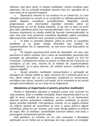 ridicată, mai ales când, în timpul meditaţiei, există tendinţa spre
adormire. Să nu schimbi niciodată mantra care ţi-e specifică ţie şi
care simţi că te exprimă integral.
12. Repetarea mantrei te va conduce la un Gând Pur, în care
vibraţia sunetului se uneşte şi se confundă cu vibraţia gândului şi,
astfel, dispare conştiinţa semnificatului. Repetiţia vocală
progresează, prin intermediul repetiţiei mentale, până se
declanşează un soi de limbaj telepatic, şi de aici se face un prim
pas către gândirea pură sau transcendentală, cum i se mai spune.
Aceasta reprezintă un stadiu subtil de bucurie transcendentală, în
care mai este încă prezentă conştiinţa dualităţii, adică conştiinţa
diferenţei între subiectul care cunoaşte şi obiectul cunoscut.
13. O dată cu practica dispare, până la urmă, şi conştiinţa
dualităţii şi se poate atinge Samadhi sau stadiul de
supraconştiinţă. Nu te impacienta, va mai trece mult timp până să
ajungi aici.
14. Pe timpul experimentării stării de Samadhi, cel care este
pacientul ei direct rămâne într-o stare de beatitudine provenită din
senzaţia de plenaritate pe care o provoacă faptul că Cel Ce
Cunoaşte, Cunoaşterea însăşi ca proces şi Obiectul de Cunoscut se
contopesc şi fac una. Acesta ar fi stadiul de supraconştiinţă
experimentat, şi cu greu descris, de misticii tuturor credinţelor şi
tuturor religiilor.
15. Începi practica meditaţiei consacrându-i o perioadă de
douăzeci de minute iniţial şi, apoi, încearcă să o măreşti până la o
oră. Dacă corpul tău va fi confruntat ocazional cu tremurături,
anchiloze sau cârcei, încearcă să rezişti, să le controlezi şi să menţii
energia internalizată, să nu o laşi să se risipească.
Sănătatea şi importanţa ei pentru practica meditaţiei
Pentru o dezvoltare plenară a corpului uman este necesar un
corp sănătos. Este o condiţie esenţială. Dacă maşinăria fizică nu se
află în bune condiţii de funcţionare, nu poate fi un instrument
adecvat pentru activitatea cotidiană, pentru meditaţie şi pentru
ajutor acordat celorlalţi. Unii gândesc, eronat, că un yoghin trebuie
să reflecte gradul de austeritate la care a ajuns printr-o figură
scheletică, printr-un aer anemic, prin nişte obraji galbeni şi extrem
de supţi. Dar, în realitate, austerităţile excesive indică, mai mult, o
preocupare nemăsurată pentru corp.
Alţii gândesc, în schimb, că cei care urmează o disciplină
spirituală nu ar trebui să se preocupe de corp, pentru că energiile
 