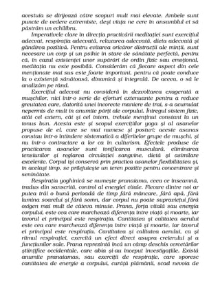 acestuia se dirijează către scopuri mult mai elevate. Ambele sunt
puncte de vedere extremiste, deşi viaţa ne cere în ansamblul ei să
păstrăm un echilibru.
Imperativele clare în direcţia practicării meditaţiei sunt exerciţiul
adecvat, respiraţia adecvată, relaxarea adecvată, dieta adecvată şi
gândirea pozitivă. Pentru evitarea oricăror distracţii ale minţii, sunt
necesare un corp şi un psihic în stare de sănătate perfectă, pentru
că, în cazul existenţei unor supărări de ordin fizic sau emoţional,
meditaţia nu este posibilă. Considerăm că fiecare aspect din cele
menţionate mai sus este foarte important, pentru că poate conduce
la o existenţă sănătoasă, dinamică şi integrală. De aceea, o să le
analizăm pe rând.
Exerciţiul adecvat nu consideră în dezvoltarea exagerată a
muşchilor, nici într-o serie de eforturi extenuante pentru a reduce
greutatea care, datorită unei incorecte maniere de trai, s-a acumulat
nepermis de mult în anumite părţi ale corpului. Întregul sistem fizic,
atât cel extern, cât şi cel intern, trebuie menţinut constant la un
tonus bun. Acesta este şi scopul exerciţiilor yoga şi al asanelor
propuse de el, care se mai numesc şi posturi; aceste asanas
constau într-o întindere sistematică a diferitelor grupe de muşchi, şi
nu într-o contractare a lor ca în culturism. Efectele produse de
practicarea asanelor sunt tonificarea musculară, eliminarea
tensiunilor şi reglarea circulaţiei sangvine, dietă şi asimilare
excelente. Corpul îşi conservă prin practica asanelor flexibilitatea şi,
în acelaşi timp, se prilejuieşte un teren pozitiv pentru concentrare şi
seninătate.
Respiraţia yoghinică se numeşte pranaiama, ceea ce înseamnă,
tradus din sanscrită, control al energiei vitale. Fiecare dintre noi ar
putea trăi o bună perioadă de timp fără mâncare, fără apă, fără
lumina soarelui şi fără somn, dar corpul nu poate supravieţui fără
oxigen mai mult de câteva minute. Prana, forţa vitală sau energia
corpului, este cea care marchează diferenţa între viaţă şi moarte, iar
izvorul ei principal este respiraţia. Cantitatea şi calitatea aerului
este cea care marchează diferenţa între viaţă şi moarte, iar izvorul
ei principal este respiraţia. Cantitatea şi calitatea aerului, ca şi
ritmul respiraţiei, exercită un efect direct asupra creierului şi a
funcţiunilor sale. Prana reprezintă încă un câmp deschis cercetărilor
ştiinţifice occidentale, care abia şi-au început investigaţiile. Există
anumite pranaiamas, sau exerciţii de respiraţie, care sporesc
cantitatea de energie a corpului, curăţă plămânii, scad nevoia de
 