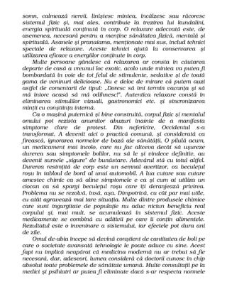 somn, calmează nervii, liniştesc mintea, încălzesc sau răcoresc
sistemul fizic şi, mai ales, contribuie la trezirea lui kundalini,
energia spirituală conţinută în corp. O relaxare adecvată este, de
asemenea, necesară pentru a menţine sănătatea fizică, mentală şi
spirituală. Asanele şi pranaiama, menţionate mai sus, includ tehnici
speciale de relaxare. Aceste tehnici ajută la conservarea şi
utilizarea eficace a energiilor conţinute în corp.
Multe persoane gândesc că relaxarea ar consta în căutarea
departe de casă a vreunui loc exotic, acolo unde mintea va putea fi
bombardată în voie de tot felul de stimulente, sedative şi de toată
gama de veninuri delicioase. Nu e deloc de mirare că putem auzi
astfel de comentarii de tipul: „Doresc să îmi termin vacanţa şi să
mă întorc acasă să mă odihnesc!". Autentica relaxare constă în
eliminarea stimulilor vizuali, gastronomici etc. şi sincronizarea
minţii cu conştiinţa internă.
Ca o maşină puternică şi bine construită, corpul fizic şi mentalul
omului pot rezista anumitor abuzuri înainte de a manifesta
simptome clare de protest. Din nefericire, Occidentul s-a
transformat, A devenit aici o practică comună, şi considerată ca
firească, ignorarea normelor de bază ale sănătăţii. O pilulă acum,
un medicament mai încolo, care nu fac altceva decât să uşureze
durerea sau simptomele bolilor, nu să le şi vindece definitiv, au
devenit sursele „sigure" de bunăstare. Adevărul stă cu totul altfel.
Durerea resimţită de corp este un semnal avertizor, ca beculeţul
roşu în tabloul de bord al unui automobil. A lua cutare sau cutare
amestec chimic ca să aline simptomele e ca şi cum ai utiliza un
ciocan ca să spargi beculeţul roşu care îţi deranjează privirea.
Problema nu se rezolvă, însă, aşa. Dimpotrivă, cu cât par mai utile,
cu atât agravează mai tare situaţia. Multe dintre produsele chimice
care sunt ingurgitate de populaţie nu aduc niciun beneficiu real
corpului şi, mai mult, se acumulează în sistemul fizic. Aceste
medicamente se combină cu aditivii pe care îi conţin alimentele.
Rezultatul este o înveninare a sistemului, iar efectele pot dura ani
de zile.
Omul de-abia începe să devină conştient de cantitatea de boli pe
care o societate avansată tehnologic le poate aduce cu sine. Acest
fapt nu implică neapărat că medicina modernă nu ar trebui să fie
necesară, dar, adeseori, lumea consideră că doctorii cunosc în chip
absolut toate problemele de sănătate umană. Multe consultaţii pe la
medici şi psihiatri ar putea fi eliminate dacă s-ar respecta normele
 