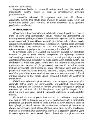 unei vieţi sănătoase.
Majoritatea bolilor ar putea fi evitate dacă s-ar ţine cont de
importanţa pentru minte şi corp a următoarelor principii
fundamentale:
1) exerciţiu adecvat, 2) respiraţie adecvata, 3) relaxare
adecvată, aceste trei stadii fiind incluse în Hatha-yoga. Acum să
examinăm ceilalţi paşi rămaşi: 4) dietă adecvată şi 5) gândire
pozitivă şi meditaţie.
0 dietă paşnică
Eficacitatea funcţionării creierului este direct legată de ceea ce
intră în corp prin alimentaţie. Studii recente au demonstrat că
anumiţi coloranţi din produsele alimentare (în special, cei de culoare
roşie) provoacă hiperaciditate la copii, şi zahărul alb, rafinat, poate
cauza insensibilitate emoţională. Acestea sunt numai două exemple
de substanţe care, adesea, se consumă neglijent, ignorându-se
efectele pe care le pot produce asupra corpului şi minţii.
O persoană care şi-a stabilit un program regulat de meditaţie
trebuie să fie în mod special conştientă de influenţa acestor
substanţe» pentru că şi numai consumul pe o singură zi poate afecta
calitatea procesului meditativ. O dietă lejeră este optimă pentru cei
ce doresc să mediteze yoga. Acest lucru nu înseamnă neapărat că
mâncarea nu trebuie să fie gustoasă, apetisantă, ci că aceasta
trebuie preparată eliminându-se acele elemente care pot afecta
psihismul. Sosurile foarte picante, usturoiul, ceapa, sarea, cafeaua,
ceaiul negru şi foarte concentrat, carnea sunt alimente care tulbură
mintea umană şi fac foarte dificil procesul interior de control al
gândurilor.
Există alte alimente şi substanţe care amorţesc gândirea şi o
cufundă într-o stare de somnolenţă, împiedicând concentrarea
minţii. Exemplu de substanţe nocive: produse semigătite, grele şi
uleioase, şi, evident, alcoolul Marijuana sau ţigările simple chiar,
deşi nu sunt alimente, intră în această categorie a substanţelor
nocive.
De bună seamă, o parte însemnată din articolele menţionate
mai sus se află pe lista de preferinţe şi gusturi rafinate a majorităţii
populaţiei. Nu putem spera ca toată lumea să fie în stare să ducă la
bun sfârşit procesul necesar de schimbare radicală şi imediată a
dietei, dar cei care sunt sincer doritori să o facă, pentru meditaţie,
trebuie să înceapă prin eliminarea cărnii şi a ţigărilor (Hattha-yoga
îi poate ajuta în acest sens). Dacă obiectivele vor fi trasate cu
 