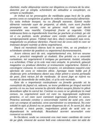claritate, multe obişnuinţe nocive vor dispărea cu vremea de la sine,
datorită pur şi simplu schimbării de atitudine a conştiinţei, ca
urmare a meditaţiei.
Ar trebui să ne preocupăm de meditaţia yoga încă de la grija
pentru ceea ce cumpărăm şi gătim în vederea consumului alimentar.
Cu asta trebuie început, nu cu filosofii savante. Există multe
alimente naturale uşor de preparat, şi altele, cum sunt fructele
proaspete sau uscate, care se găsesc mult mai uşor decât
caramelele sau martihi. Cumpăraţi fructe şi vegetale. Citiţi
totdeauna lista cu ingredientele înscrise pe pachete şi evitaţi, pe cât
vă e cu putinţă, acele produse care conţin aditivi, precum şi
semipreparatele grase. Vizitaţi mai des, dacă cunoaşteţi aşa ceva,
magazinele cu produse dietetice. Faceţi rost de ceva cărţi în care se
tratează despre nutriţie şi dieta vegetariană.
Dacă vă menţineţi câteva luni în acest ritm, se va produce o
schimbare uimitor de pozitivă cu organismul dumneavoastră.
Acum câteva zeci de ani, vegetarianismul era, într-un anume
sens, o practică marginală şi ciudată. Era privită cu o anumită
curiozitate, iar vegetarienii îi intrigau pe gurmanzi. Astăzi, situaţia
s-a schimbat. Chiar şi în cele mai mici orăşele, în provincii, găseşti
magazine cu produse dietetice şi restaurante vegetariene. Există o
convingere comună, în continuă creştere, că sănătatea noastră este
afectată de ceea ce mâncăm zilnic. Aproape toate bolile pot fi
vindecate prin schimbarea dietei sau chiar printr-o scurtă perioadă
de post, fără niciun fel de medicaţie. Şi acest fapt se referă nu
numai de dezordinile de ordin fizic, ci şi la cele mentale.
Este de o importanţă covârşitoare ca femeile gravide să ia
cunoştinţă de faptul că, adesea, se ivesc probleme pe timpul sarcinii
pentru că nu au luat seama la efectele dietei asupra fătului în plină
dezvoltare aflat în uterul lor. Contrar cu ceea ce se gândeşte în mod
comun, nu vegetarienii sunt cei care nu ingurgitează suficiente
proteine, ci cei care sunt carnivori ingerează proteine în exces.
Proteina animală conţine o concentraţie mărită de acid uric, care
este un compus al azotului, ceva asemănător cu amoniacul. Nu este
solubil în apă şi ficatul nu se poate dispensa de el. În acest fel, deşi
se elimină o mică porţie, majoritatea părţii de acid uric se
depozitează în articulaţii. Rezultatul acestei acumulări este
cunoscut ca artrită.
În Occident, unde se consumă cea mai mare cantitate de carne
de pe glob, vinovat de aceste boli este colesterolul, care tot atât de
 