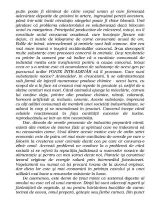 puţin poate fi eliminat de către corpul uman şi care formează
adevărate depozite de grăsimi în artere, îngroşând pereţii acestora,
până într-atât încât circulaţia sângelui poate fi chiar blocată. Unii
gândesc că problema colesterolului se soluţionează dacă înlocuim
untul cu margarina. Principalul producător de colesterol, totuşi, nu îl
constituie untul consumat ocazional, care însoţeşte fiecare mic
dejun, ci sutele de kilograme de carne consumate anual de om.
Bolile de inimă, ateroscleroză şi artritele sunt boli comune, dar cea
mai mare teamă o inspiră occidentalilor cancerul. S-au descoperit
multe substanţe care provoacă cancerul la animale. Deşi rezultatele
cu privire la oameni par să indice că o cantitate consumată de
individul mediu este insuficientă pentru a cauza cancerul, totuşi
ceea ce s-a arătat este că acumularea de substanţe de acest gen pe
parcursul anilor POATE ÎNTR-ADEVĂR să îl provoace. Care sunt
substanţele nocive? Animalelor, în crescătorii, li se administrează
sub formă de injecţii numeroase produse chimice - acest lucru, cu
scopul de a le face să crească mai repede în greutate şi, astfel de a
obţine venituri mai mari. Când animalul ajunge la măcelărie, carnea
lui conţine deja, printre alte produse chimice, nitraţi, coloranţi,
hormoni artificiali şi, inclusiv, arsenic. Aceste substanţe, împreună
cu alţi aditivi consumaţi de membrii unei societăţi industrializate, se
adună în corp şi se acumulează în ţesuturi. Cancerul începe când
celulele reacţionează în faţa cantităţii excesive de toxine,
reproducându-se într-un ritm necontrolat.
Dar, dincolo de ororile provocate de industria preparării cărnii,
există alte motive de interes fizic şi spiritual care ne îndeamnă să
nu consumăm carne. Unul dintre aceste motive este de ordin strict
economic: este de patru ori mai mare cantitatea de cereale pe care o
folosim la creşterea unor animale decât cea pe care ar consuma-o
zilnic omul. Această problemă ne conduce la o problemă de etică
socială şi se referă la repartiţia judicioasă a rezervelor noastre de
alimentaţie şi pentru cei mai săraci decât noi. Plantele îşi constituie
izvorul originar de energie solară prin intermediul fotosintezei.
Vegetarienii nu numai că îşi procură hrana de la izvorul originar,
dar dieta lor este şi mai economică în privinţa costului şi a unei
utilizări mai bune a resurselor existente în lume.
De asemenea, este demn de ţinut minte că sistemul digestiv al
omului nu este cel al unui carnivor. Dinţii lui sunt adecvaţi ruperii şi
fărâmiţării de vegetale, şi nu pentru hărtănirea bucăţilor de carne;
tocmai de aceea, omul prepară, găteşte sau fierbe carnea. Din punct
 