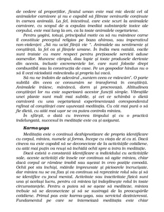 de vedere al proporţiilor, ficatul uman este mai mic decât cel al
animalelor carnivore şi nu e capabil să filtreze veninurile conţinute
în carnea animală. La fel, intestinul, care este scurt la animalele
carnivore, cu scopul de a expulza imediat substanţele toxice ale
corpului, este mai lung la om, ca la toate animalele vegetariene.
Pentru yogini, totuşi, principalul motiv ca să nu mănânce carne
îl constituie preceptul religios pe baza ahimsa, sau imperativul
non-violenţei: „Să nu ucizi fiinţă vie “. Animalele au sentimente şi
conştiinţă, la fel ca şi fiinţele umane. În India mea natală, vacile
sunt tratate cu mare respect pentru preţioasele servicii aduse
oamenilor. Muncesc câmpul, dau lapte şi toate produsele derivate
din acesta, inclusiv excrementele lor, care sunt folosite drept
combustibil sau la construcţia de case. Pe un gospodar hindus nu o
să îl vezi niciodată mâncându-şi propria lui vacă.
Să nu ne îndoim de adevărul „suntem ceea ce mâncăm". O parte
subtilă din ceea ce consumăm se transformă în conştiinţă.
Animalele trăiesc, mănâncă, dorm şi procreează. Altitudinea
conştiinţei lor nu este superioară acestor funcţii simple. Vibraţiile
unei plante sunt mult mai subtile, şi cei ce schimbă o dietă
carnivoră cu una vegetariană experimentează corespondentul
rafinat al conştiinţei care uşurează meditaţia. Cu cât mai pură o să
fie dietă, cu atât mai uşor se va putea controla mintea.
În sfârşit, o dată cu trecerea timpului şi cu o practică
îndelungată, succesul în meditaţie este ca şi asigurat.
Karma-yoga
Meditaţia este o continuă dezhipnotizare de propria identificare
cu corpul, mintea, numele şi forma. Începe cu viaţa de zi cu zi. Dacă
cineva nu este capabil să se deconecteze de la activităţile cotidiene,
cu atât mai puţin va reuşi să închidă ochii spre a intra în meditaţie.
Dacă există o constantă identificare a individului cu activităţile
sale, aceste activităţi ele însele vor continua să agite mintea, chiar
dacă corpul ar rămâne imobil sau aşezat în vreo poziţie comodă.
Ochii pot sta închişi, mâinile împreunate şi picioarele încrucişate,
dar mintea nu se va fixa şi va continua să reprezinte rolul său şi să
se identifice cu jocul mental. Activitate sau inactivitate fizică sunt
una şi acelaşi lucru, pentru că mintea îşi îndeplineşte rolul în toate
circumstanţele. Pentru a putea să se aşeze să mediteze, mintea
trebuie să se deconecteze şi să se sustragă de la preocupările
cotidiene. Primul pas este karma-yoga, sau serviciul dezinteresat.
Fundamentul pe care se întemeiază meditaţia este chiar
 