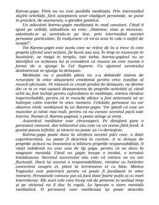 Karma-yoga. Fără ea nu este posibilă meditaţia. Prin intermediul
slujirii celorlalţi, fără aşteptarea unor câştiguri personale, se pune
în practică, de asemenea, o gândire pozitivă.
Un adevărat karma-yogin meditează în mod constant. Când îi
ajută pe ceilalţi, atitudinea sa este: „Doamne, stau şi muncesc,
adorându-te şi servindu-te pe tine, prin intermediul acestei
persoane particulare. Îţi mulţumesc că mi-ai scos în cale o astfel de
ocazie!".
Tot Karma-yogin este acela care se reţine de la a trece în cont
propriu efectul unei acţiuni, fie bună sau rea. În timp ce munceşte în
bucătărie, se roagă în templu, taie iarba, karma-yoginul nu se
identifică cu acţiunea lui şi consideră că munca sa este numai o
formă de a ajunge la Cel Suprem. Cu ajutorul serviciului
dezinteresat se ajunge la detaşare.
Meditaţia nu e posibilă până nu s-a dobândit starea de
renunţare la orice ataşament emoţional pentru orice rezultat al
muncii efectuate. Pe măsură ce creşte gradul de detaşare, ne devine
din ce în ce mai uşoară dezasocierea de propriile activităţi şi, când
ochii au fost închişi pentru cufundarea în meditaţie, mintea rămâne
imperturbabilă, pentru că în muncile zilnice a fost antrenată să se
îndrepte către interior în orice moment. Celelalte persoane nu vor
observa nimic neobişnuit la un Karma-yogin. Vor gândi că este un
muncitor şi nimic mai mult, pentru că nu cunosc secretul păcii sale
interne. Numai el, Karma-yoginul, o poate atinge şi simţi.
Autenticul meditator este circumspect. Pe dinafară pare o
persoană comună, dar înlăuntrul său este ca un ocean fără fund. A
gustat pacea infinită, şi nimeni nu poate să i-o deranjeze.
Karma-yoga poate duce la simţirea acestei păci care, o dată
experimentată, nu poate fi descrisă în cuvinte. A te detaşa de
propriile acţiuni nu înseamnă a înlătura propriile responsabilităţi. 0
viaţă indolentă nu este una de tip yoga, pentru că ne duce la
stagnare mentală. Când un yogin începe o treabă, o termină
întotdeauna. Secretul succesului său este că mintea sa nu are
fluctuaţii. Dacă îşi asumă o responsabilitate, rămâne cu hotărâre
concentrat asupra ei, până la terminarea ei cu bine. Mintea
Yoginului este puternică pentru că poate fi focalizată în orice
moment. Persoanele comune pot să facă doar foarte puţin şi cu mari
intermitenţe. Ele sunt cele care încep mii de proteste în acelaşi timp
şi pe niciunul nu îl duc la capăt. Le lipseşte o stare mentală
meditativă. O persoană care meditează îşi poate dezvolta
 
