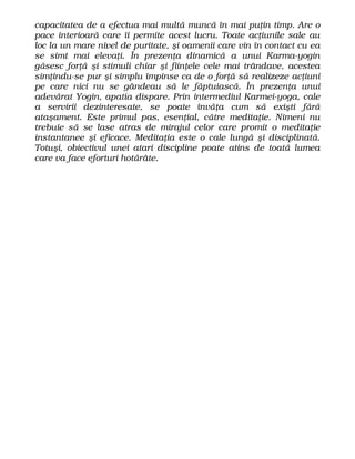capacitatea de a efectua mai multă muncă în mai puţin timp. Are o
pace interioară care îi permite acest lucru. Toate acţiunile sale au
loc la un mare nivel de puritate, şi oamenii care vin în contact cu ea
se simt mai elevaţi. În prezenţa dinamică a unui Karma-yogin
găsesc forţă şi stimuli chiar şi fiinţele cele mai trândave, acestea
simţindu-se pur şi simplu împinse ca de o forţă să realizeze acţiuni
pe care nici nu se gândeau să le făptuiască. În prezenţa unui
adevărat Yogin, apatia dispare. Prin intermediul Karmei-yoga, cale
a servirii dezinteresate, se poate învăţa cum să exişti fără
ataşament. Este primul pas, esenţial, către meditaţie. Nimeni nu
trebuie să se lase atras de mirajul celor care promit o meditaţie
instantanee şi eficace. Meditaţia este o cale lungă şi disciplinată.
Totuşi, obiectivul unei atari discipline poate atins de toată lumea
care va face eforturi hotărâte.
 