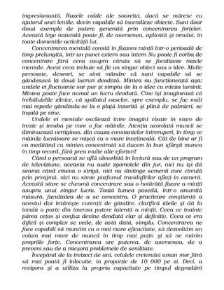 impresionantă. Razele calde ale soarelui, dacă se măresc cu
ajutorul unei lentile, devin capabile să incendieze obiecte. Sunt doar
două exemple de putere generată prin concentrarea forţelor.
Această lege naturală poate fi, de asemenea, aplicată şi omului, în
toate domeniile activităţii lut.
Concentrarea mentală constă în fixarea minţii într-o perioadă de
timp prelungită, într-un punct extern sau intern Nu poate fi vorba de
concentrare fără ceva asupra căruia să se focalizeze razele
mentale. Acest ceva trebuie să fie un singur obiect sau o idee. Multe
persoane, deseori, se simt mândre că sunt capabile să se
gândească la două lucruri deodată. Mintea nu funcţionează aşa:
undele ei fluctuante sar pur şi simplu de la o idee cu viteza luminii.
Mintea poate face numai un lucru deodată. Cine îşi imaginează că
trebăluielile zilnice, că spălatul vaselor, spre exemplu, se fac mult
mai repede gândindu-se la o plajă însorită şi plină de palmieri, se
înşală pe sine.
Undele ei mentale oscilează între imagini visate în stare de
trezie şi treaba pe care o fac mâinile. Atenţia acordată muncii se
diminuează vertiginos, din cauza constantelor întreruperi, în timp ce
mâinile lucrătoare se mişcă cu o mare încetineală. Cât de bine ar fi
ca meditând cu mintea concentrată să ducem la bun sfârşit munca
în timp record, fără prea multe alte eforturi!
Când o persoană se află absorbită în lectură sau de un program
de televiziune, aceasta nu aude zgomotele din jur, nici nu îşi dă
seama când cineva o strigă, nici nu distinge semenii care circulă
prin preajmă, nici nu simte parfumul trandafirilor aflaţi în cameră.
Această stare se cheamă concentrare sau o hotărâtă fixare a minţii
asupra unui singur lucru. Toată lumea posedă, într-o anumită
măsură, facultatea de a se concentra. O practicare conştientă a
acestui dat întăreşte curenţii de gândire, clarifică ideile şi dă la
iveală o parte din imensa putere latentă a minţii. Ceea ce înainte
părea ceţos şi confuz devine deodată clar şi definitiv. Ceea ce era
dificil şi complex se vede, de astă dată, simplu. Concentrarea ne
face capabili să muncim cu o mai mare eficacitate, să dezvoltăm un
volum mai mare de muncă în timp mai puţin şi să ne mărim
propriile forţe. Concentrarea are puterea, de asemenea, de a
preveni sau de a micşora problemele de senilitate.
Începând de la treizeci de ani, celulele creierului uman mor fără
să mai poată fi înlocuite, în proporţie de 10 000 pe zi. Deci, a
revigora şi a utiliza la propria capacitate pe timpul degradării
 