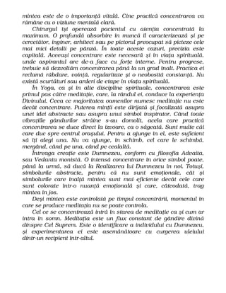 mintea este de o importanţă vitală. Cine practică concentrarea va
rămâne cu o viziune mentală clară.
Chirurgul îşi operează pacientul cu atenţia concentrată la
maximum. O profundă absorbire în muncă îl caracterizează şi pe
cercetător, inginer, arhitect sau pe pictorul preocupat să picteze cele
mai mici detalii pe pânză. În toate aceste cazuri, precizia este
capitală. Aceeaşi concentrare este necesară şi în viaţa spirituală,
unde aspirantul are de-a face cu forţe interne. Pentru progrese,
trebuie să dezvoltăm concentrarea până la un grad înalt. Practica ei
reclamă răbdare, voinţă, regularitate şi o neobosită constanţă. Nu
există scurtături sau arderi de etape în viaţa spirituală.
În Yoga, ca şi în alte discipline spirituale, concentrarea este
primul pas către meditaţie, care, la rândul ei, conduce la experienţa
Divinului. Ceea ce majoritatea oamenilor numesc meditaţie nu este
decât concentrare. Puterea minţii este dirijată şi focalizată asupra
unei idei abstracte sau asupra unui simbol inspirator. Când toate
vibraţiile gândurilor străine s-au domolit, acela care practică
concentrarea se duce direct la izvoare, ca o săgeată. Sunt multe căi
care duc spre centrul oraşului. Pentru a ajunge în el, este suficient
să îţi alegi una. Nu va ajunge, în schimb, cel care le schimbă,
mergând, când pe una, când pe cealaltă.
Întreaga creaţie este Dumnezeu, conform cu filosofia Advaita,
sau Vedanta monistă. O intensă concentrare în orice simbol poate,
până la urmă, să ducă la Realizarea lui Dumnezeu în noi. Totuşi,
simbolurile abstracte, pentru că nu sunt emoţionale, cât şi
simbolurile care înalţă mintea sunt mai eficiente decât cele care
sunt colorate într-o nuanţă emoţională şi care, câteodată, trag
mintea în jos.
Deşi mintea este controlată pe timpul concentrării, momentul în
care se produce meditaţia nu se poate controla.
Cel ce se concentrează intră în starea de meditaţie ca şi cum ar
intra în somn. Meditaţia este un flux constant de gândire divină
dinspre Cel Suprem. Este o identificare a individului cu Dumnezeu,
şi experimentarea ei este asemănătoare cu curgerea uleiului
dintr-un recipient într-altul.
 