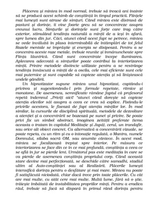 Plăcerea şi mintea în mod normal, trebuie să treacă ani înainte
să se producă acest schimb de conştiinţă în timpul practicii. Fiinţele
mai lumeşti sunt atrase de simţuri. Când mintea este distrasă de
pasiuni şi dorinţe, îi vine foarte greu să se concentreze asupra
vreunui lucru. Simţurile şi dorinţele sunt forţe care trag către
exterior, stimulând tendinţa naturală a minţii de a ieşi în afară,
spre lumea din jur. Căci, atunci când acest fapt se petrece, mintea
se vede învăluită în plasa interminabilă de întâmplări de tot felul
Razele mentale se împrăştie şi energia se disipează. Pentru a se
concentra aceste raze metale, trebuie reunite şi înmănuncheate spre
Fiinţa lăuntrică. Când sunt concentrate începe iluminarea.
Aplecarea adecvată a simţurilor poate contribui la interiorizarea
minţii. Printre metodele distincte utilizate pentru a se restrânge
tendinţa înnăscută a minţii de a oscila, cele mai eficiente sunt cele
mai puternice şi sunt capabile să capteze atenţia şi să liniştească
undele gândirii.
Un hipnotizator supune mintea unui hipnotizat, captându-i
privirea şi sugestionându-l prin formule repetate, ritmice şi
monotone. De asemenea, semnificativ rămâne faptul că profesorul
repetă îndemnul „Priviţi aici! “atunci când doreşte să capteze
atenţia elevilor săi asupra a ceea ce vrea să explice. Fixându-le
privirile acestora, le fixează de fapt atenţia minţilor lor. În mod
similar, la cursurile de disciplină spirituală, metodele de dezvoltare
a atenţiei şi a concentrării se bazează pe sunet şi privire. Se poate
privi fix un simbol abstract, imaginea zeităţii preferate (tema
aceasta o tratam în capitolul Meditaţie şi Japă), cerul, un trandafir,
sau orice alt obiect concret. Ca alternativă a concentrării vizuale, se
poate repeta, cu un ritm şi cu o intonaţie regulată, o Mantra, numele
Domnului, silaba sacră OM, sau anumite cântece. În acest mod,
mintea se focalizează treptat spre interior. Pe măsura ce
interiorizarea se face din ce în ce mai profundă, conştiinţa a ceea ce
se află în jur se pierde lent. Următorul pas este meditaţia în care se
va pierde de asemenea conştiinţa propriului corp. Când această
stare devine mai perfecţionată, se deschide către samadhi, stadiul
ultim al Auto-conştiinţei sau al Realizării. Plăcerile lumeşti
intensifică dorinţa pentru o desfătare şi mai mare. Mintea nu poate
fi satisfăcută niciodată, chiar dacă trece prin toate plăcerile. Cu cât
are mai multe, cu atât cere mai multe. Multă lume, fără să o ştie,
trăieşte îmbătată de instabilitatea propriilor minţi. Pentru a eradica
răul, trebuie să facă să dispară în primul rând dorinţa pentru
 