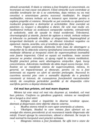 stimuli senzoriali. O dată ce mintea a fost liniştită şi concentrată, ea
încetează să mai caute noi plăceri. Când simţurile sunt controlate şi
stăvilite tendinţele lor de a se exterioriza, deja mintea nu va mai
constitui o ameninţare pentru succesul meditaţiei. Pe timpul
meditaţiilor, mintea trebuie să se întoarcă spre interior pentru a
explora propriile ei mistere. Simţurile se pot controla cu ajutorul unei
reeducări progresive a dorinţelor şi activităţilor. Este esenţial să
păstrăm cu respect o disciplină a dietei. De cele mai multe ori,
meditatorul trebuie să ocolească campaniile nedorite, stimulentele
şi sedativele, atât de uzuale în traiul occidental. Televizorul,
cinematograful şi ziarele, factori de agitare a minţii, trebuie reduse
şi înlocuite cu perioade de linişte şi singurătate. Supraveghind şi
temperând dorinţele şi emoţiile, se elimină trăsături negative ca
egoismul, mania, avariţia, ura şi tendinţa spre desfrâu.
Pentru Yogini antrenaţi, distincţia între faza de abstragere a
simţurilor de la obiectele externe (pratiahara) concentrare (dharana),
meditaţie (dhiana) şi începutul stării de superconştiinţă (samadhi)
este foarte imprecisă. Când se aşază să mediteze, toate aceste
procese se produc simultan, şi ajung rapid la starea meditativă.
Neofiţii practică prima oară abstragerea simţurilor. Apoi, încep
concentrarea. Adevărata meditaţie de-abia după aceea începe, lent.
Înainte să se manifeste starea de superconştiinţă, mintea, în
general, se impacientează şi oboseşte, pentru că nu a fost
antrenată să suporte un efort al atenţiei prelungite. Succesul în
cucerirea acestui pisc care e samadhi depinde de o practică
constantă şi intensă, de cunoaşterea funcţionării mecanismelor
minţii, de conştiinţa pericolelor posibile şi de dispoziţia către
sacrificiu pentru a depăşi obstacolele.
Cel mai bun prieten, cel mai mare duşman
Mintea îşi este sieşi cel mai rău duşman şi, totodată, cel mai
bun prieten. Conform cu gândirea yoginică, mintea se manifestă
de-a lungul a cinci stări:
1. Kshipta când e împărţită în diverse tendinţe opuse,
distrată şi dispersată către diferite obiecte externe.
2. Mudha starea minţii în care apar amorţeala şi uitarea.
3. Vikshipta. Stadiul în care mintea face eforturi să se
smulgă din starea precedentă şi să reunească razele dispersate ale
minţii. Uneori ajunge la concentrare, alteori e distrată. Se iveşte în
mod normal la începutul unei practici serioase.
4. Ekagrata mintea a fost focalizată. Se află într-o stare de
 