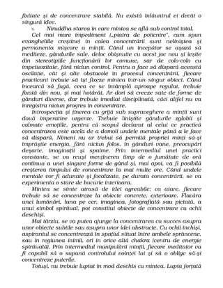 fixitate şi de concentrare stabilă. Nu există înlăuntrul ei decât o
singură idee.
5. Niruddha starea în care mintea se află sub control total.
Cel mai mare impediment („piatra de poticnire", cum spun
evangheliile creştine) în calea concentrării sunt neliniştea şi
permanenta mişcare a minţii. Când un începător se aşază să
mediteze, gândurile sale, deloc obişnuite cu acest joc nou şi ieşite
din stereotipiile funcţionării lor comune, sar de colo-colo cu
impetuozitate, fără niciun control. Pentru a face să dispară această
oscilaţie, cât şi alte obstacole în procesul concentrării, fiecare
practicant trebuie să îşi fixeze mintea într-un singur obiect. Când
încearcă să fugă, ceea ce se întâmplă aproape regulat, trebuie
fixată din nou, şi mai hotărât. Ar dori să creeze sute de forme de
gânduri diverse, dar trebuie imediat disciplinată, căci altfel nu va
înregistra niciun progres în concentrare.
Introspecţia şi ţinerea cu grijă sub supraveghere a minţii sunt
două imperative urgente. Trebuie liniştite gândurile zglobii şi
calmate emoţiile, pentru că scopul declarat al celui ce practică
concentrarea este acela de a domoli undele mentale până a le face
să dispară. Nimeni nu ar trebui să permită propriei minţi să-şi
împrăştie energia, fără niciun folos, în gânduri vane, preocupări
deşarte, imaginaţii şi spaime. Prin intermediul unei practici
constante, se va reuşi menţinerea timp de o jumătate de oră
continuu a unei singure forme de gând şi, mai apoi, va fi posibilă
creşterea timpului de concentrare la mai multe ore. Când undele
mentale vor fi adunate şi focalizate, pe durata concentrării, se va
experimenta o stare de bucurie interioara.
Mintea se simte atrasă de idei agreabile; ca atare, fiecare
trebuie să se concentreze la obiecte concrete, exterioare. Flacăra
unei lumânări, luna pe cer, imaginea, fotografiată sau pictată, a
unui simbol spiritual, pot constitui obiecte de concentrare cu ochii
deschişi.
Mai târziu, se va putea ajunge la concentrarea cu succes asupra
unor obiecte subtile sau asupra unor idei abstracte. Cu ochii închişi,
aspirantul se concentrează în spaţiul situat între ambele sprâncene,
sau în regiunea inimii, ori în orice altă chakra (centru de energie
spirituală). Prin intermediul manipulării minţii, fiecare meditator va
fi capabil să o supună controlului voinţei lui şi să o oblige să-şi
concentreze puterile.
Totuşi, nu trebuie luptat în mod deschis cu mintea. Lupta forţată
 