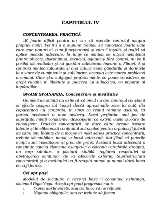 CAPITOLUL IV
CONCENTRAREA: PRACTICĂ
„E foarte dificil pentru un om să exercite controlul asupra
propriei minţi. Pentru a o supune trebuie să cunoască foarte bine
care este natura ei, cum funcţionează şi cum îl înşală, şi astfel să
aplice metode adecvate. În timp ce mintea se mişcă neliniştită
printre obiecte, discontinuă, excitată, agitată şi fără control, nu va fi
posibil să realizăm şi să gustăm adevărata bucurie a Fiinţei. A-şi
controla mintea tulburată şi a-şi aduce toate gândurile şi dorinţele
la o stare de cuminţenie şi sublimare, aceasta este marea problemă
a omului. Cine şi-a subjugat propria minte se poate considera pe
drept cuvânt, în libertate şi puterea lui subiectivă, ca împărat al
împăraţilor.
SWAMI SIVANANDA, Concentrare şi meditaţie
Oamenii de ştiinţă au estimat că omul nu are controlul conştient
şi efectiv asupra lui însuşi decât aproximativ zece la sută din
capacitatea lui cerebrală, în timp ce restul rămâne ascuns, ca
partea nevăzută a unui aisberg. Dacă perforăm mai jos de
suprafaţa minţii conştiente, descoperim că există vaste izvoare de
cunoaştere. Practica concentrării ne duce către aceste izvoare
latente şi le eliberează conţinutul miraculos pentru a putea fi folosit
de către om. Înainte de a începe în mod serios practica concentrării,
trebuie să stabilim, totuşi, o bază adecvată, dat fiind că puterile
minţii sunt înşelătoare şi greu de prins. Această bază adecvată o
constituie câteva elemente esenţiale: o coloană vertebrală dreaptă,
un corp sănătos, o postură stabilă, reglarea respiraţiei şi
abstragerea simţurilor de la obiectele externe. Suprastructura
concentrării şi a meditaţiei va fi reuşită numai şi numai dacă baza
ei va fi fermă.
Cei opt paşi
Modelul de alcătuire a acestei baze îl constituie ashtanga,
sistemul Raja-Yoga. Aceşti opt paşi progresivi sunt:
1. Yama abstinenţele, sau de la ce să ne reţinem
2. Niyama obligaţiile, sau ce trebuie să facem
 