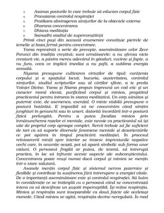 3. Asanas posturile în care trebuie să educam corpul fizic
4. Pranaiama controlul respiraţiei
5. Pratikara abstragerea simţurilor de la obiectele externe
6. Dharana concentrarea
7. Dhiana meditaţia
8. Samadhi stadiul de superconştiinţă
Primii cinci paşi din această enumerare constituie pietrele de
temelie şi baza fermă pentru concentrare.
Yama reprezintă o serie de precepte, asemănătoare celor Zece
Porunci din tradiţia creştină; sunt următoarele: a nu ofensa nicio
creatură vie, a păstra mereu adevărul în gânduri, cuvinte şi fapte, a
nu fura, ceea ce implică imediat a nu pofti, a sublima energia
sexuală.
Niyama presupune cultivarea virtuţilor de tipul: curăţenia
corpului şi a spaţiului locuit, bucuria, austeritatea, controlul
simţurilor, studiul scripturilor sau al cărţilor sfinte, a te preda
Voinţei Divine. Yama şi Niama propun împreună un cod etic şi un
caracter moral elevat, purificând corpul şi mintea, pregătind
practicantul pentru intrarea în starea meditativă. Un corp sănătos şi
puternic este, de asemenea, esenţial. O minte stabilă presupune o
postură hotărâtă. E imposibil să ne concentrăm când simţim
junghiuri în genunchi sau în umeri, datorită încordării într-o postură
fizică prelungită. Pentru a putea focaliza mintea prin
înmănuncherea razelor ei mentale, este nevoie ca practicantul să îşi
uite de propriul corp aproape complet. Nervii trebuie să fie suficient
de tari ca să suporte diversele fenomene mentale şi dezorientările
ce pot apărea în timpul practicării meditaţiei. În procesul
reîntoarcerii minţii spre interior se trezesc impresiunile negative
vechi care, în anumite ocazii, pot să apară simbolic sub forma unor
viziuni. O persoană fragilă ar putea, de teamă, să întrerupă
practica, în loc să înfrunte aceste aspecte ale subconştientului.
Concentrarea poate reuşi numai dacă corpul şi mintea se menţin
într-o stare salutară.
Asanele menţin corpul fizic şi sistemul nervos puternice şi
flexibile şi contribuie la susţinerea fără întrerupere a energiei vitale.
De o importanţă asemănătoare este şi controlul respiraţiei. Să luăm
în consideraţie ce se întâmplă cu o persoană când se concentrează
intens ca să descifreze un şuşotit imperceptibil. Îşi reţine respiraţia.
Mintea şi respiraţia sunt inseparabile ca două faţete ale aceleiaşi
monede. Când mintea se agită, respiraţia devine neregulată. În mod
 
