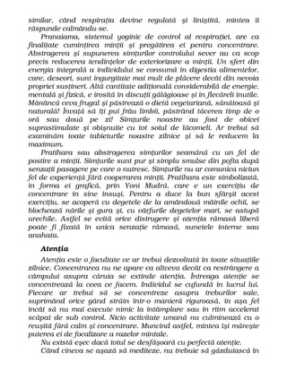similar, când respiraţia devine regulată şi liniştită, mintea îi
răspunde calmându-se.
Pranaiama, sistemul yoginic de control al respiraţiei, are ca
finalitate cuminţirea minţii şi pregătirea ei pentru concentrare.
Abstragerea şi supunerea simţurilor controlului sever au ca scop
precis reducerea tendinţelor de exteriorizare a minţii. Un sfert din
energia integrală a individului se consumă în digestia alimentelor,
care, deseori, sunt ingurgitate mai mult de plăcere decât din nevoia
propriei susţineri. Altă cantitate adiţională considerabilă de energie,
mentală şi fizică, e irosită în discuţii gălăgioase şi în flecăreli inutile.
Mănâncă ceva frugal şi păstrează o dietă vegetariană, sănătoasă şi
naturală! Învaţă să îţi pui frâu limbii, păstrând tăcerea timp de o
oră sau două pe zi! Simţurile noastre au fost de obicei
suprastimulate şi obişnuite cu tot soiul de lăcomeli. Ar trebui să
examinăm toate tabieturile noastre zilnice şi să le reducem la
maximum.
Pratihara sau abstragerea simţurilor seamănă cu un fel de
postire a minţii. Simţurile sunt pur şi simplu smulse din pofta după
senzaţii pasagere pe care o nutresc. Simţurile nu ar comunica niciun
fel de experienţă fără cooperarea minţii. Pratihara este simbolizată,
în forma ei grafică, prin Yoni Mudră, care e un exerciţiu de
concentrare în sine însuşi. Pentru a duce la bun sfârşit acest
exerciţiu, se acoperă cu degetele de la amândouă mâinile ochii, se
blochează nările şi gura şi, cu vârfurile degetelor mari, se astupă
urechile. Astfel se evită orice distrugere şi atenţia rămasă liberă
poate fi fixată în unica senzaţie rămasă, sunetele interne sau
anahata.
Atenţia
Atenţia este o facultate ce ar trebui dezvoltată în toate situaţiile
zilnice. Concentrarea nu ne apare ca altceva decât ca restrângere a
câmpului asupra căruia se extinde atenţia. Întreaga atenţie se
concentrează la ceea ce facem. Individul se cufundă în lucrul lui.
Fiecare ar trebui să se concentreze asupra treburilor sale,
suprimând orice gând străin într-o manieră riguroasă, în aşa fel
încât să nu mai execute nimic la întâmplare sau în ritm accelerat
scăpat de sub control. Nicio activitate umană nu culminează cu o
reuşită fără calm şi concentrare. Muncind astfel, mintea îşi măreşte
puterea ei de focalizare a razelor mintale.
Nu există eşec dacă totul se desfăşoară cu perfectă atenţie.
Când cineva se aşază să mediteze, nu trebuie să găzduiască în
 