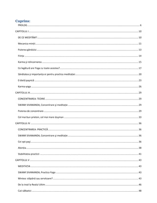 Cuprins:
PROLOG.........................................................................................................................................................................6
CAPITOLUL I.....................................................................................................................................................................10
DE CE MEDITĂM?........................................................................................................................................................10
Mecanica minţii...........................................................................................................................................................11
Puterea gândului.........................................................................................................................................................13
Fiinţa ...........................................................................................................................................................................14
Karma şi reîncarnarea .................................................................................................................................................15
Ce legătură are Yoga cu toate acestea?......................................................................................................................17
Sănătatea şi importanţa ei pentru practica meditaţiei...............................................................................................20
0 dietă paşnică ............................................................................................................................................................23
Karma-yoga .................................................................................................................................................................26
CAPITOLUL III...................................................................................................................................................................29
CONCENTRAREA: TEORIE............................................................................................................................................29
SWAMI SIVANANDA, Concentrare şi meditaţie..........................................................................................................29
Puterea de concentrare ..............................................................................................................................................29
Cel mai bun prieten, cel mai mare duşman................................................................................................................33
CAPITOLUL IV ..................................................................................................................................................................36
CONCENTRAREA: PRACTICĂ........................................................................................................................................36
SWAMI SIVANANDA, Concentrare şi meditaţie..........................................................................................................36
Cei opt paşi..................................................................................................................................................................36
Atenţia.........................................................................................................................................................................38
Stabilitatea practicii ....................................................................................................................................................41
CAPITOLUL V ...................................................................................................................................................................43
MEDITAŢIA ..................................................................................................................................................................43
SWAMI SIVANANDA, Practica Yoga ............................................................................................................................43
Mintea: stăpână sau servitoare? ................................................................................................................................43
De la ireal la Realul Ultim............................................................................................................................................46
Caii sălbatici ................................................................................................................................................................48
 