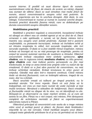 sunete interne. E posibil să auzi diverse tipuri de sunete,
asemănătoare celor de flaut, de vioară, de scoică, un vârtej, clopoţei
sau zumzet de albine; dacă se aud simultan mai multe feluri de
sunete, atunci concentrează-te asupra celui mai puternic. În
general, experienţa are loc în urechea dreaptă. Altă dată, în cea
stângă. Concentrează-te numai şi numai în sunetul urechii drepte.
Această practică dezvoltă fixarea minţii, care se dobândeşte pe
durata concentrării asupra vibraţiilor sonore.
Stabilitatea practicii
Stabilind o practică regulată a concentrării, începătorul trebuie
să aleagă un obiect sau un simbol agreat şi să se ţină de el. Dacă
urmează o cale spirituală, e nevoie să îşi fixeze mintea într-o
mantra sau asupra unei zeităţi preferate. Aşezaţi într-o postură
confortabilă, cu picioarele încrucişate, trebuie să închidem ochii şi
să ritmăm respiraţia în stilul: trei secunde inspiraţie, alte trei
secunde expiraţie. O dată ce a fost stabilit ritmul respirator, mintea
trebuie să înceapă să nu se mai preocupe de respiraţie, pentru că
corpul îşi asumă automat sarcina de susţinere a ritmului. Obiectul
concentrării trebuie vizualizat între ambele sprâncene, ajna
chakra, sau în regiunea inimii, anahata chakra; cu titlu general,
ajna chakra este mai indicat pentru persoanele cu fire mai
intelectuală, în timp ce zona inimii este proprie celor cu naturi de tip
emoţional. O dată ce a fost ales punctul de concentrare, nu mai
trebuie schimbat niciodată. Evitaţi tensiunea în orice punct al
corpului. Gândiţi mai ales într-o manieră continuă. Când mintea
tinde să devină fluctuantă, cum se întâmplă adesea, trageţi de ea
suav, dar nu o forţaţi.
Dacă anumite emoţii vă tulbură pe timpul practicii, nu le
acordaţi atenţie. Vor trece repede. Dacă vă veţi forţa să le
îndepărtaţi, vor crea un mai mare număr de unde mentale şi mai
multă tensiune. Menţineţi o atitudine de indiferenţă. Dacă emoţiile
şi fluctuaţiile minţii nu dispar de la sine, nu vă identificaţi cu ele.
Detaşaţi-vă şi observaţi-le ca nişte martori străini, ca şi cum aţi
asista la un film. Fiinţa nu e nici corpul, nici mintea. Prin detaşarea
completă de activitatea mentală şi fizică se experimentează
adevărata natură a Fiinţei.
Obiectivul principal al concentrării este acela de a trage mintea
către unul şi acelaşi punct şi obiect, de fiecare dată limitându-i
mişcările la un mic cerculeţ. Când meditaţi asupra unui obiect,
culegeţi toate gândurile privitoare la el şi nu vă permiteţi să vă intre
 