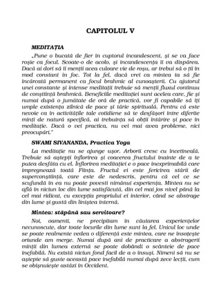 CAPITOLUL V
MEDITAŢIA
„Pune o bucată de fier în cuptorul incandescent, şi se va face
roşie ca focul. Scoate-o de acolo, şi incandescenţa îi va dispărea.
Dacă ai dori să îi menţii acea culoare vie de roşu, ar trebui să o ţii în
mod constant în foc. Tot la fel, dacă vrei ca mintea ta să fie
încărcată permanent ca focul brahmic al cunoaşterii. Cu ajutorul
unei constante şi intense meditaţii trebuie să menţii fluxul continuu
de conştiinţă brahmică. Beneficiile meditaţiei sunt acelea care, fie şi
numai după o jumătate de oră de practică, vor fi capabile să îţi
umple existenţa zilnică de pace şi tărie spirituală. Pentru că este
nevoie ca în activităţile tale cotidiene să te desfăşori între diferite
minţi de natură specifică, ai trebuinţa să obţii întărire şi pace în
meditaţie. Dacă o vei practica, nu vei mai avea probleme, nici
preocupări."
SWAMI SIVANANDA, Practica Yoga
La meditaţie nu se ajunge uşor. Arborii cresc cu încetineală.
Trebuie să aştepţi înflorirea şi coacerea fructului înainte de a te
putea desfăta cu el. Înflorirea meditaţiei e o pace inexprimabilă care
impregnează toată Fiinţa. Fructul ei este fericirea stării de
superconştiinţă, care este de nedescris, pentru că cel ce se
scufundă în ea nu poate povesti nimănui experienţa. Mintea nu se
află în niciun loc din lume satisfăcută, din cel mai jos nivel până la
cel mai ridicat, cu excepţia propriului ei interior, când se abstrage
din lume şi gustă din liniştea internă.
Mintea: stăpână sau servitoare?
Noi, oamenii, ne precipitam în căutarea experienţelor
necunoscute, dar toate locurile din lume sunt la fel. Unicul loc unde
se poate realmente vedea o diferenţă este mintea, care ne însoţeşte
oriunde am merge. Numai după ani de practicare a abstragerii
minţii din lumea externă se poate dobândi o scânteie de pace
inefabilă. Nu există niciun fond facil de a o însuşi. Nimeni să nu se
aştepte să guste această pace inefabilă numai după zece lecţii, cum
se obişnuieşte astăzi în Occident.
 