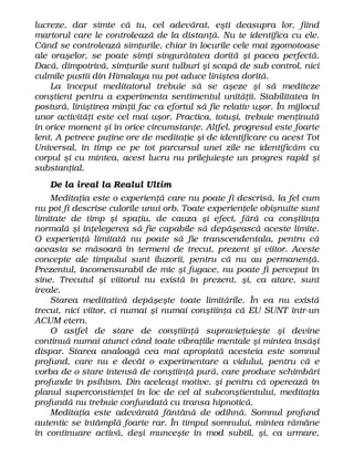 lucreze, dar simte că tu, cel adevărat, eşti deasupra lor, fiind
martorul care le controlează de la distanţă. Nu te identifica cu ele.
Când se controlează simţurile, chiar în locurile cele mai zgomotoase
ale oraşelor, se poate simţi singurătatea dorită şi pacea perfectă.
Dacă, dimpotrivă, simţurile sunt tulburi şi scapă de sub control, nici
culmile pustii din Himalaya nu pot aduce liniştea dorită.
La început meditatorul trebuie să se aşeze şi să mediteze
conştient pentru a experimenta sentimentul unităţii. Stabilitatea în
postură, liniştirea minţii fac ca efortul să fie relativ uşor. În mijlocul
unor activităţi este cel mai uşor. Practica, totuşi, trebuie menţinută
în orice moment şi în orice circumstanţe. Altfel, progresul este foarte
lent. A petrece puţine ore de meditaţie şi de identificare cu acest Tot
Universal, în timp ce pe tot parcursul unei zile ne identificăm cu
corpul şi cu mintea, acest lucru nu prilejuieşte un progres rapid şi
substanţial.
De la ireal la Realul Ultim
Meditaţia este o experienţă care nu poate fi descrisă, la fel cum
nu pot fi descrise culorile unui orb. Toate experienţele obişnuite sunt
limitate de timp şi spaţiu, de cauza şi efect, fără ca conştiinţa
normală şi înţelegerea să fie capabile să depăşească aceste limite.
O experienţă limitată nu poate să fie transcendentala, pentru că
aceasta se măsoară în termeni de trecut, prezent şi viitor. Aceste
concepte ale timpului sunt iluzorii, pentru că nu au permanenţă.
Prezentul, incomensurabil de mic şi fugace, nu poate fi perceput în
sine. Trecutul şi viitorul nu există în prezent, şi, ca atare, sunt
ireale.
Starea meditativă depăşeşte toate limitările. În ea nu există
trecut, nici viitor, ci numai şi numai conştiinţa că EU SUNT într-un
ACUM etern.
O astfel de stare de conştiinţă supravieţuieşte şi devine
continuă numai atunci când toate vibraţiile mentale şi mintea însăşi
dispar. Starea analoagă cea mai apropiată acesteia este somnul
profund, care nu e decât o experimentare a vidului, pentru că e
vorba de o stare intensă de conştiinţă pură, care produce schimbări
profunde în psihism. Din aceleaşi motive, şi pentru că operează în
planul superconstienţei în loc de cel al subconştientului, meditaţia
profundă nu trebuie confundată cu transa hipnotică.
Meditaţia este adevărată fântână de odihnă. Somnul profund
autentic se întâmplă foarte rar. În timpul somnului, mintea rămâne
în continuare activă, deşi munceşte în mod subtil, şi, ca urmare,
 