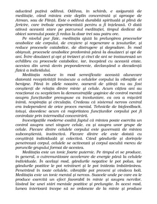 aducând puţină odihnă. Odihna, în schimb, e asigurată de
meditaţie, când mintea este deplin concentrată şi aproape de
Atman, sau de Fiinţă. Este o odihnă durabilă spirituală şi plină de
fericire, care trebuie experimentată pentru a fi înţeleasă. O dată
atinsă această stare pe parcursul meditaţiei, timpul dedicat de
obicei somnului poate fi redus la doar trei sau patru ore.
Pe nivelul pur fizic, meditaţia ajută la prelungirea proceselor
anabolice ale corpului, de creştere şi regenerare a ţesuturilor, şi
reduce procesele catabolice, de distrugere şi degradare. În mod
obişnuit, procesele anabolice predomină până la douăzeci şi opt de
ani. Între douăzeci şi opt şi treizeci şi cinci de ani se instaurează un
echilibru cu procesele catabolice, iar, începând cu această etate,
acestea din urmă devin preponderente, declanşând o decadenţă
fizică a individului.
Meditaţia reduce în mod semnificativ această alunecare
datorată receptivităţii înnăscute a celulelor corpului la vibraţiile ei
benigne. Până în zilele noastre, oamenii de ştiinţă nu au fost
conştienţi de relaţia dintre minte şi celule. Acum câţiva ani au
reacţionat cu scepticism la demonstraţiile yoginice de control mental
asupra funcţiunilor presupuse ca involuntare, ca cea a mişcării
inimii, respiraţia şi circulaţia. Credeau că sistemul nervos central
era independent de orice proces mental. Tehnicile de biofeedback,
totuşi, dovedesc acum că majoritatea funcţiunilor corpului pot fi
controlate prin intermediul concentrării.
Investigaţiile moderne exaltă faptul că mintea poate exercita un
control asupra unei singure celule, ca şi asupra unor grupe de
celule. Fiecare dintre celulele corpului este guvernată de mintea
subconştientă, instinctivă. Fiecare dintre ele este dotată cu
conştiinţă individuală şi colectivă. Când gândurile şi dorinţele
penetrează corpul, celulele se activează şi corpul ascultă mereu de
poruncile grupului format de acestea.
Meditaţia este un tonic foarte puternic. Pe timpul ei se produce,
în general, o cutremurătoare accelerare de energie până la celulele
individuale. În acelaşi mod, gândurile negative le pot polua, iar
gândurile pozitive le pot reîntineri şi le pot întârzia îmbătrânirea.
Penetrând în toate celulele, vibraţiile pot preveni şi vindeca boli.
Meditaţia este un tonic mental şi nervos. Suavele unde pe care ea le
produce exercită un efect favorabil în minte şi asupra nervilor,
lăsând loc unei stări mentale pozitive şi prelungite. În acest mod,
lumea interioară începe să se ordoneze de la minte şi produce
 