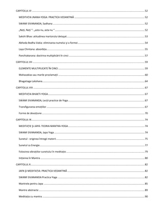 CAPITOLUL VI ..................................................................................................................................................................52
MEDITAŢIA JNANA-YOGA: PRACTICA VEDANTINĂ .....................................................................................................52
SWAMI SIVANANDA, Sadhana ....................................................................................................................................52
„Neţi, Neţi “: „asta nu, asta nu “.................................................................................................................................52
Sakshi Bhav: atitudinea martorului detaşat................................................................................................................53
Abheda Bodha Vakia: eliminarea numelui şi a formei................................................................................................54
Laya Chintana: absorbţia.............................................................................................................................................55
Panchiakarana: doctrina multiplicării în cinci .............................................................................................................57
CAPITOLUL VII .................................................................................................................................................................59
ELEMENTE MULTIPLICATE ÎN CINCI ............................................................................................................................59
Mahavakias sau marile proclamaţii ............................................................................................................................60
Bhagatiaga Lakshana...................................................................................................................................................64
CAPITOLUL VIII ................................................................................................................................................................67
MEDITAŢIA BHAKTI-YOGA...........................................................................................................................................67
SWAMI SIVANANDA, Lecţii practice de Yoga..............................................................................................................67
Transfigurarea emoţiilor .............................................................................................................................................67
Forme de devoţiune....................................................................................................................................................70
CAPITOLUL IX...................................................................................................................................................................74
MEDITAŢIE Şi JAPA: TEORIA MANTRA-YOGA..............................................................................................................74
SWAMI SIVANANDA, Japa Yoga..................................................................................................................................74
Sunetul - originea întregii materii...............................................................................................................................75
Sunetul ca Energie.......................................................................................................................................................77
Folosirea vibraţiilor sunetului în meditaţie.................................................................................................................79
Iniţierea în Mantra ......................................................................................................................................................80
CAPITOLUL X....................................................................................................................................................................82
JAPA ŞI MEDITAŢIA: PRACTICA VEDANTINĂ ...............................................................................................................82
SWAMI SIVANANDA Practica Yoga .............................................................................................................................82
Mantrele pentru Japa .................................................................................................................................................85
Mantre abstracte ........................................................................................................................................................89
Meditaţia cu mantra ...................................................................................................................................................90
 