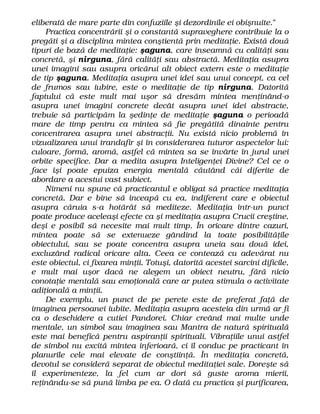 eliberată de mare parte din confuziile şi dezordinile ei obişnuite."
Practica concentrării şi o constantă supraveghere contribuie la o
pregăti şi a disciplina mintea conştientă prin meditaţie. Există două
tipuri de bază de meditaţie: şaguna, care înseamnă cu calităţi sau
concretă, şi nirguna, fără calităţi sau abstractă. Meditaţia asupra
unei imagini sau asupra oricărui alt obiect extern este o meditaţie
de tip şaguna. Meditaţia asupra unei idei sau unui concept, ca cel
de frumos sau iubire, este o meditaţie de tip nirguna. Datorită
faptului că este mult mai uşor să dresăm mintea menţinând-o
asupra unei imagini concrete decât asupra unei idei abstracte,
trebuie să participăm la şedinţe de meditaţie şaguna o perioadă
mare de timp pentru ca mintea să fie pregătită dinainte pentru
concentrarea asupra unei abstracţii. Nu există nicio problemă în
vizualizarea unui trandafir şi în considerarea tuturor aspectelor lui:
culoare, formă, aromă, astfel că mintea sa se învârte în jurul unei
orbite specifice. Dar a medita asupra Inteligenţei Divine? Cel ce o
face îşi poate epuiza energia mentală căutând căi diferite de
abordare a acestui vast subiect.
Nimeni nu spune că practicantul e obligat să practice meditaţia
concretă. Dar e bine să înceapă cu ea, indiferent care e obiectul
asupra căruia s-a hotărât să mediteze. Meditaţia într-un punct
poate produce aceleaşi efecte ca şi meditaţia asupra Crucii creştine,
deşi e posibil să necesite mai mult timp. În oricare dintre cazuri,
mintea poate să se extenueze gândind la toate posibilităţile
obiectului, sau se poate concentra asupra uneia sau două idei,
excluzând radical oricare alta. Ceea ce contează cu adevărat nu
este obiectul, ci fixarea minţii. Totuşi, datorită acestei sarcini dificile,
e mult mai uşor dacă ne alegem un obiect neutru, fără nicio
conotaţie mentală sau emoţională care ar putea stimula o activitate
adiţională a minţii.
De exemplu, un punct de pe perete este de preferat faţă de
imaginea persoanei iubite. Meditaţia asupra acesteia din urmă ar fi
ca o deschidere a cutiei Pandorei. Chiar creând mai multe unde
mentale, un simbol sau imaginea sau Mantra de natură spirituală
este mai benefică pentru aspiranţii spirituali. Vibraţiile unui astfel
de simbol nu excită mintea inferioară, ci îl conduc pe practicant în
planurile cele mai elevate de conştiinţă. În meditaţia concretă,
devotul se consideră separat de obiectul meditaţiei sale. Doreşte să
îl experimenteze, la fel cum ar dori să guste aroma mierii,
reţinându-se să pună limba pe ea. O dată cu practica şi purificarea,
 