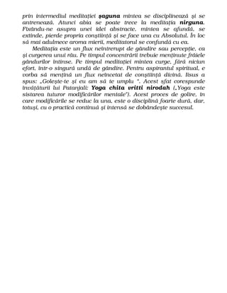 prin intermediul meditaţiei şaguna mintea se disciplinează şi se
antrenează. Atunci abia se poate trece la meditaţia nirguna.
Fixându-ne asupra unei idei abstracte, mintea se afundă, se
extinde, pierde propria conştiinţă şi se face una cu Absolutul. În loc
să mai adulmece aroma mierii, meditatorul se confundă cu ea.
Meditaţia este un flux neîntrerupt de gândire sau percepţie, ca
şi curgerea unui râu. Pe timpul concentrării trebuie menţinute frâiele
gândurilor întinse. Pe timpul meditaţiei mintea curge, fără niciun
efort, într-o singură undă de gândire. Pentru aspirantul spiritual, e
vorba să menţină un flux neîncetat de conştiinţă divină. Iisus a
spus: „Goleşte-te şi eu am să te umplu “. Acest sfat corespunde
învăţăturii lui Patanjali: Yoga chita vritti nirodah („Yoga este
sistarea tuturor modificărilor mentale"). Acest proces de golire, în
care modificările se reduc la una, este o disciplină foarte dură, dar,
totuşi, cu o practică continuă şi intensă se dobândeşte succesul.
 