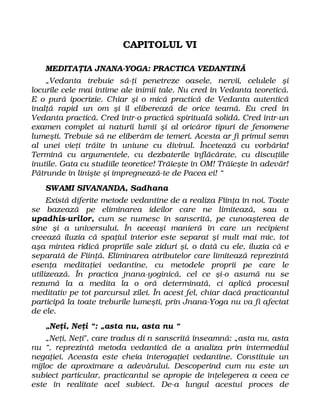 CAPITOLUL VI
MEDITAŢIA JNANA-YOGA: PRACTICA VEDANTINĂ
„Vedanta trebuie să-ţi penetreze oasele, nervii, celulele şi
locurile cele mai intime ale inimii tale. Nu cred în Vedanta teoretică.
E o pură ipocrizie. Chiar şi o mică practică de Vedanta autentică
înalţă rapid un om şi îl eliberează de orice teamă. Eu cred în
Vedanta practică. Cred într-o practică spirituală solidă. Cred într-un
examen complet ai naturii lumii şi al oricăror tipuri de fenomene
lumeşti. Trebuie să ne eliberăm de temeri. Acesta ar fi primul semn
al unei vieţi trăite în uniune cu divinul. Încetează cu vorbăria!
Termină cu argumentele, cu dezbaterile înflăcărate, cu discuţiile
inutile. Gata cu studiile teoretice! Trăieşte în OM! Trăieşte în adevăr!
Pătrunde în linişte şi impregnează-te de Pacea ei! “
SWAMI SIVANANDA, Sadhana
Există diferite metode vedantine de a realiza Fiinţa în noi. Toate
se bazează pe eliminarea ideilor care ne limitează, sau a
upadhis-urilor, cum se numesc în sanscrită, pe cunoaşterea de
sine şi a universului. În aceeaşi manieră în care un recipient
creează iluzia că spaţiul interior este separat şi mult mai mic, tot
aşa mintea ridică propriile sale ziduri şi, o dată cu ele, iluzia că e
separată de Fiinţă. Eliminarea atributelor care limitează reprezintă
esenţa meditaţiei vedantine, cu metodele proprii pe care le
utilizează. În practica jnana-yoginică, cel ce şi-o asumă nu se
rezumă la a medita la o oră determinată, ci aplică procesul
meditativ pe tot parcursul zilei. În acest fel, chiar dacă practicantul
participă la toate treburile lumeşti, prin Jnana-Yoga nu va fi afectat
de ele.
„Neţi, Neţi “: „asta nu, asta nu “
„Neţi, Neţi", care tradus di n sanscrită înseamnă: „asta nu, asta
nu “, reprezintă metoda vedantică de a analiza prin intermediul
negaţiei. Aceasta este cheia interogaţiei vedantine. Constituie un
mijloc de aproximare a adevărului. Descoperind cum nu este un
subiect particular, practicantul se apropie de înţelegerea a ceea ce
este în realitate acel subiect. De-a lungul acestui proces de
 
