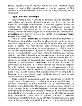 făcută bijuterie, dar, în ambele cazuri, nu s-au schimbat decât
numele şi forma. Prin identificarea cu esenţa inerentă şi fără
atribute a tuturor obiectelor universului, se atinge stadiul final al
meditaţiei.
Laya Chintana: absorbţia
Laya Chintana este o metodă de involuţie sau de absorbţie. În
acest sistem efectul este absorbit în cauza care îl precede, care, la
rândul ei, este efect al altei cauze, şi aşa mai departe. Există trei
metode ale acestei tehnici. În prima, meditatorul Jnana se
concentrează cufundându-se în procesul însuşi al înţelegerii,
Buddhi, care se întemeiază apoi în starea universului nemanifestat,
aviaktam, acea stare în care cele trei calităţi eterne (sattva, rajas,
tamaş) sunt în echilibru.
Până la urmă, aviaktam se dizolvă în Brahma Supremul şi
Nepieritorul. În al doilea complex de elemente ale lumii, se începe
cercetarea originarului pornindu-se de la stările cele mai dense
până la stările cele mai subtile. Este procesul opus formării
pământului, în care un vârtej de masă gazoasă s-a răcit treptat şi
s-a condensat gradat până la forma de planetă solidă. Punctul focal
constă în manifestarea celor cinci elemente tradiţionale: pământ,
apă, foc, aer şi eter. Pământul se întemeiază pe cauza sa, apa. Apa
se întemeiază pe cauza sa, focul. Aerul, care este cauza focului, îl
absoarbe pe acesta şi, la rândul său, e absorbit în eter. Eterul este
absorbit în nemanifestat, aviaktam, iar acesta, la urmă, se
întemeiază în Brahma. În a treia metodă de recurs la originea
lucrurilor trebuie concepută starea în care microcosmosul îşi are
începutul în macrocosmos. Individul se confundă cu universul, fiind
parte a lui. Cu alte cuvinte, jiva, sufletul omenesc, se confundă cu
Brahma. În această formă, toate atributele externe sunt în mod
treptat absorbite în sursa lor.
Toate calităţile universului sunt, de asemenea, prezente în
corpul uman. Un atom este o replică exactă a sistemului solar, cu
electroni rotindu-se în jurul nucleului, ca şi planetele care se
învârtesc în jurul Soarelui. Atomul este un microcosmos, şi tot ceea
ce se întâmplă în microcosmosul corpului uman se întâmplă, la alte
dimensiuni, pe Pământ şi în univers. Creaţia şi distrugerea cosmică
individuală are loc în orice moment. În loc să se identifice cu propria
fiinţă individuală, care este o infirmă părticică a schemei
universale, meditatorul poate să se identifice cu cosmosul, care este
materie într-un stadiu mai subtil. Înainte ca cerul şi pământul să fi
 