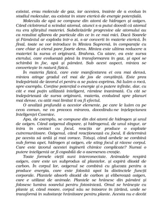 existat, erau molecule de gaz, iar acestea, înainte de a evolua în
stadiul molecular, au existat în stare eterică de energie potenţială.
Molecula de apă se compune din atomi de hidrogen şi oxigen.
Când ciclotronul a scindat atomul, atunci s-a putut dovedi că atomul
nu era sfârşitul materiei. Subdivizările progresive ale atomului au
ca rezultat aflarea de particule din ce în ce mai mici. Dacă Soarele
şi Pământul ar exploda într-o zi, s-ar converti în materie eterică. În
final, toate se vor introduce în Mintea Supremă, în comparaţie cu
care chiar şi eterul pare foarte dens. Mintea este ultima reducere a
materiei la sursa ei originară, Brahma. Ca atare, ea este sursa
eterului, care evoluează până la transformarea în gaz, şi apoi se
schimbă în foc, apă şi pământ. Sub acest aspect, mintea se
converteşte în natură fizică.
În materia fizică, care este manifestarea ei cea mai densă,
mintea atinge gradul cel mai de jos de conştiinţă. Este prea
îndepărtată de izvorul ei pentru a se putea exprima. Să luăm o rocă,
spre exemplu. Conţine potenţial o energie şi o putere infinite, dar, cu
cât e mai puţin utilizată inteligent, rămâne inanimată. Cu cât se
îndepărtează de sursa originară, materia, evoluând spre planuri
mai dense, cu atât mai limitat îi va fi efectul.
O analiză profundă a acestor elemente, pe care le luăm ca pe
ceva comun, ne va provoca mirarea, dovedindu-ne înţelepciunea
Inteligenţei Cosmice.
Apa, de exemplu, se compune din doi atomi de hidrogen şi unul
de oxigen. Când oxigenul dispare, şi hidrogenul, de unul singur, ar
intra în contact cu focul, reacţia ar produce o explozie
cutremurătoare. Oxigenul, când reacţionează cu focul, îl determină
pe acesta să ardă şi mai vorace. Totuşi, când ambele se combină
sub forma apei, hidrogen şi oxigen, ele sting focul şi răcesc corpul.
Care este izvorul acestei inginerii chimice complicate? Numai o
putere inteligentă ar fi capabilă de o asemenea creaţie.
Toate formele vieţii sunt interconectate. Animalele respiră
oxigen, care este un subprodus al plantelor, şi expiră dioxid de
carbon. În corpul lor, oxigenul se combină cu glucoza pentru a
produce energia, care este folosită apoi la distinctele funcţii
corporale. Plantele absorb dioxid de carbon şi eliberează oxigen,
care e utilizat de animale. Plantele se hrănesc din pământ şi
folosesc lumina soarelui pentru fotosinteză. Omul se hrăneşte cu
plante şi, când moare, corpul său se întoarce în ţărână, unde se
transformă în substanţe hrănitoare pentru plante. Acesta nu e decât
 