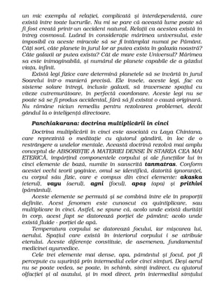 un mic exemplu al relaţiei, complicată şi interdependentă, care
există între toate lucrurile. Nu mi se pare că această lume poate să
fi fost creată printr-un accident natural. Relaţii ca acestea există în
întreg cosmosul. Luând în consideraţie mărimea universului, este
imposibil ca aceste miracole să se fi întâmplat numai pe Pământ.
Câţi sori, câte planete în jurul lor ar putea exista în galaxia noastră?
Câte galaxii ar putea exista? Cât de mare este Universul? Mărimea
sa este inimaginabilă, şi numărul de planete capabile de a găzdui
viaţa, infinit.
Există legi fizice care determină planetele să se învârtă în jurul
Soarelui într-o manieră precisă. Ele însele, aceste legi, fac ca
sisteme solare întregi, inclusiv galaxii, să traverseze spaţiul cu
viteze cutremurătoare, în perfectă coordonare. Aceste legi nu se
poate să se fi produs accidental, fără să fi existat o cauză originară.
Nu rămâne niciun remediu pentru rezolvarea problemei, decât
gândul la o inteligenţă directoare.
Panchiakarana: doctrina multiplicării în cinci
Doctrina multiplicării în cinci este asociată cu Laya Chintana,
care reprezintă o meditaţie cu ajutorul gândirii, în loc de o
restrângere a undelor mentale. Această doctrină rezolvă mai amplu
conceptul de ABSORBŢIE A MATERIEI DENSE ÎN STAREA CEA MAI
ETERICĂ, împărţind componentele corpului şi ale funcţiilor lui în
cinci elemente de bază, numite în sanscrită tanmatras. Conform
acestei vechi teorii yoginice, omul se identifică, datorită ignoranţei,
cu corpul său fizic, care e compus din cinci elemente: akaska
(eterul), vayu (aerul), agni (focul), apaş (apa) şi prithivi
(pământul).
Aceste elemente se permută şi se combină între ele în proporţii
definite. Acest fenomen este cunoscut ca quintiplicare, sau
multiplicare în cinci. Astfel, se spune că, acolo unde există durităţi
în corp, acest fapt se datorează porţiei de pământ; acolo unde
există fluide - porţiei de apă.
Temperatura corpului se datorează focului, iar mişcarea lui,
aerului. Spaţiul care există în interiorul corpului i se atribuie
eterului. Aceste diferenţe constituie, de asemenea, fundamentul
medicinei ayurvedice.
Cele trei elemente mai dense, apa, pământul şi focul, pot fi
percepute cu uşurinţă prin intermediul celor cinci simţuri. Deşi aerul
nu se poate vedea, se poate, în schimb, simţi indirect, cu ajutorul
olfacţiei şi al auzului, şi în mod direct, prin intermediul simţului
 