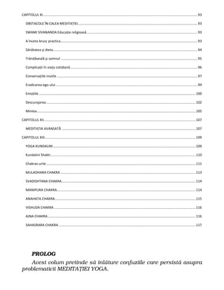 CAPITOLUL XI...................................................................................................................................................................93
OBSTACOLE ÎN CALEA MEDITAŢIEI..............................................................................................................................93
SWAMI SIVANANDA Educaţie religioasă.....................................................................................................................93
A înceta brusc practica................................................................................................................................................93
Sănătatea şi dieta........................................................................................................................................................94
Trândăveală şi somnul ................................................................................................................................................95
Complicaţii în viaţa cotidiană......................................................................................................................................96
Conversaţiile inutile ....................................................................................................................................................97
Eradicarea ego-ului .....................................................................................................................................................99
Emoţiile .....................................................................................................................................................................100
Descurajarea .............................................................................................................................................................102
Mintea.......................................................................................................................................................................105
CAPITOLUL XII................................................................................................................................................................107
MEDITAŢIA AVANSATĂ .............................................................................................................................................107
CAPITOLUL XIII...............................................................................................................................................................109
YOGA KUNDALINI......................................................................................................................................................109
Kundalini Shakti.........................................................................................................................................................110
Chakras-urile .............................................................................................................................................................111
MULADHARA CHAKRA ..............................................................................................................................................113
SVADISHTANA CHAKRA.............................................................................................................................................114
MANIPURA CHAKRA..................................................................................................................................................114
ANAHATA CHAKRA....................................................................................................................................................115
VISHUDA CHAKRA .....................................................................................................................................................116
AJNA CHAKRA............................................................................................................................................................116
SAHASRARA CHAKRA ................................................................................................................................................117
PROLOG
Acest volum pretinde să înlăture confuziile care persistă asupra
problematicii MEDITAŢIEI YOGA.
 