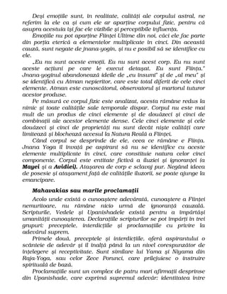 Deşi emoţiile sunt, în realitate, calităţi ale corpului astral, ne
referim la ele ca şi cum ele ar aparţine corpului fizic, pentru că
asupra acestuia îşi fac ele vizibile şi perceptibile influenţa.
Emoţiile nu pot aparţine Fiinţei Ultime din noi, căci ele fac parte
din porţia eterică a elementelor multiplicate în cinci. Din această
cauză, sunt negate de jnana-yogin, şi nu e posibil să se identifice cu
ele.
„Eu nu sunt aceste emoţii. Eu nu sunt acest corp. Eu nu sunt
aceste acţiuni pe care le execut detaşat. Eu sunt Fiinţa."
Jnana-yoginul abandonează ideile de „eu însumi" şi de „al meu" şi
se identifică cu Atman nepieritor, care este total diferit de cele cinci
elemente. Atman este cunoscătorul, observatorul şi martorul tuturor
acestor produse.
Pe măsură ce corpul fizic este analizat, acesta rămâne redus la
nimic şi toate calităţile sale temporale dispar. Corpul nu este mai
mult de un produs de cinci elemente şi de douăzeci şi cinci de
combinaţii ale acestor elemente dense. Cele cinci elemente şi cele
douăzeci şi cinci de proprietăţi nu sunt decât nişte calităţi care
limitează şi blochează accesul la Natura Reală a Fiinţei.
Când corpul se desprinde de ele, ceea ce rămâne e Fiinţa.
Jnana Yoga îl învaţă pe aspirant să nu se identifice cu aceste
elemente multiplicate în cinci, care constituie natura celor cinci
componente. Corpul este entitate fictivă a iluziei şi ignoranţei (a
Mayei şi a Avidiei). Ataşarea de corp e sclavaj pur. Negând ideea
de posesie şi ataşament faţă de calităţile iluzorii, se poate ajunge la
emancipare.
Mahavakias sau marile proclamaţii
Acolo unde există o cunoaştere adevărată, cunoaştere a Fiinţei
nemuritoare, nu rămâne nicio urmă de ignoranţă cauzală.
Scripturile, Vedele şi Upanishadele există pentru a împărtăşi
umanităţii cunoaşterea. Declaraţiile scripturilor se pot împărţi în trei
grupuri: preceptele, interdicţiile şi proclamaţiile cu privire la
adevărul suprem.
Primele două, preceptele şi interdicţiile, oferă aspirantului o
scânteie de adevăr şi îl înalţă până la un nivel corespunzător de
înţelegere şi receptivitate. Sunt similare lui Yama şi Niyama din
Raja-Yoga, sau celor Zece Porunci, care prilejuiesc o instruire
spirituală de bază.
Proclamaţiile sunt un complex de patru mari afirmaţii desprinse
din Upanishade, care exprimă supremul adevăr: identitatea între
 