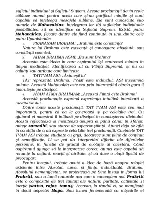 sufletul individual şi Sufletul Suprem. Aceste proclamaţii devin reale
călăuze numai pentru aceia care şi-au purificat minţile şi sunt
capabili să înţeleagă mesajele sublime. Ele sunt cunoscute sub
numele de Mahavakias. Înţelegerea lor dă sufletelor individuale
posibilitatea să se identifice cu Sufletul Suprem. Există patru
Mahavakias, fiecare dintre ele fiind conţinută în una dintre cele
patru Upanishade:
1. PRANANAM BRAHMA: „Brahma este conştiinţa"
Natura lui Brahma este existenţă şi cunoaştere absolută, sau
conştiinţă cosmică.
2. AHAM BRAHMA ASMI: „Eu sunt Brahma"
Aceasta este ideea în care aspirantul îşi centrează mintea în
timpul meditaţiei. Identificarea lui cu Fiinţa Supremă, şi nu cu
calităţi sau atribute care limitează.
3. TATTVAM ASI: „Ăsta eşti tu"
TAT reprezintă Brahma. TVAM este individul. ASI înseamnă
uniune. Această Mahavakia este cea prin intermediul căreia guru îl
instruieşte pe discipol.
4. AYAM ATMA BRAHMAM: „Această Fiinţă este Brahma"
Această proclamaţie exprimă experienţa intuitivă interioară a
meditatorului.
Dintre toate aceste proclamaţii, TAT TVAM ASI este cea mai
importantă, pentru că ea le generează şi pe celelalte trei. Cu
ajutorul ei maestrul îl iniţiază pe discipol în cunoaşterea divinului.
Acesta reflectează şi meditează asupra ei până când, în sfârşit,
atinge samadhi, sau starea de superconştiinţă. Atunci deja se află
în condiţia de a da expresie celorlalte trei proclamaţii. Cuvintele TAT
TVAM ASI trebuie studiate cu grijă, deoarece sunt pline de conţinut
şi semnificaţie. Li se pot da interpretări diferite ale diferitelor
persoane, în funcţie de gradul de evoluţie al acestora. Când
aspirantul ajunge să le interpreteze corect, atunci este capabil să
renunţe la acţiuni, reacţii şi atribute, şi va duce o viaţă lipsită de
preocupări.
Pentru început, trebuie avută o idee de bază asupra relaţiei
existente între Absolut, lume, şi fiinţa individuală. Brahma,
Absolutul nemanifestat, se proiectează pe Sine Însuşi în forma lui
Prakriti, sau a lumii naturale aşa cum o cunoaştem noi. Prakriti
este o compoziţie de trei calităţi ale naturii: puritate, activitate şi
inerţie (sattva, rajas, tamaş). Aceasta, la rândul ei, se manifestă
în două aspecte: Maya. Sau lumea fenomenală cu mişcările ei
 
