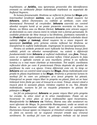 înşelătoare, şi Avidia, sau ignoranţa provenită din identificarea
eronată cu atributele fiinţei individuale înţeleasă ca separată de
Sufletul Suprem.
În lumea fenomenală, Brahma se reflectă în forma lui Maya prin
intermediul tendinţei sattva, sau a purităţii, dând naştere lui
Ishvara, adică Dumnezeu cu calităţi şi atribute, cum este
Dumnezeul Personal al creştinilor. Ishvara exercită un control
absolut asupra lumii şi se poate prezenta acesteia ca Iisus, ca
Rama, ca Shiva sau ca Mama Divină. Ishvara este oricare aspect
al divinităţii cu care cineva intră în relaţie într-o formă personală. În
cealaltă proiecţie de Sine însuşi a lui Brahma, puritatea naturală a
lui Prakriti se degradează şi provoacă dezechilibrul celorlalte două
calităţi (rajas şi tamaş), dând naştere la o stare impură de
ignoranţă (avidia), prin prisma căreia reflexul lui Brahma se
transformă în suflete individuale, impregnate în aceeaşi ignoranţă.
Pentru că ambele proiecţii sunt reflexele lui Brahma însuşi fără
calităţi, privit ca absolut nemanifestat, nu există o diferenţă
fundamentală între Ishvara şi sufletul individual, sau jiva. Totuşi,
ceea ce variază este calitatea acestui reflex. Când punem în faţa
soarelui o oglindă curată şi una murdară, prima îi va reflecta
lumina cu o mai mare claritate şi intensitate. Tot astfel, cantitatea
reflexului divin pe care îl proiectează Fiinţa depinde de gradul de
purificare la care s-a ajuns. Unica diferenţă este că, în timp ce
Ishvara are un control total asupra lui Maya, fiinţa individuală este
pradă în plasa înşelătoare a lui Maya. Brahma a proiectat lumea în
acelaşi fel în care un păianjen şi-a ţesut propria lui pânză.
Păianjenul se poate mişca liber în propria sa plasă, fără să se lase
înlănţuit între firele pe care el însuşi le-a creat. Totuşi, atunci când o
muscă pică în această plasă, rămâne captivă în ea. Noi, fiinţele
individuale, suntem la fel ca muştele prizoniere în pânza de
păianjen a Mayei.
La fel ca păianjenul, Ishvara se poate mişca liber prin propria
lui creaţie, la orice nivel şi în orice manifestare. Poate să se
încarneze în orice plan şi să-şi reabsoarbă apoi încarnarea.
Manifestările lui Ishvara ca Vishnu, Rama sau alte avataruri nu
sunt afectate de Maya. În povestirile Ramayanei, unde se arată că
Rama a experimentat diferite tipuri de emoţii şi sentimente,
Dumnezeu însuşi apare ca răspuns şi trăsături umane suprapus în
el, fără ca acesta să se supună vreunei emoţii sau vreunui
sentiment. În acelaşi fel cum un păianjen trebuie să îşi ţeasă
 