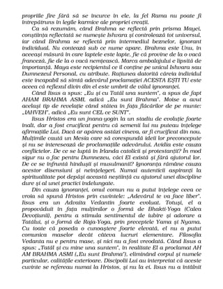 propriile fire fără să se încurce în ele, la fel Rama nu poate fi
întrepătruns în legile karmice ale propriei creaţii.
Ca să rezumăm, când Brahma se reflectă prin prisma Mayei,
conştiinţa reflectată se numeşte Ishvara şi controlează tot universul,
iar când Brahma se reflectă prin intermediul beznelor, ignorant
individual. Nu contează sub ce nume apare. Brahma este Unu, în
aceeaşi măsură în care laptele este lapte, fie că provine de la o vacă
franceză, fie de la o vacă nemţească. Marca ambalajului e lipsită de
importanţă. Maya este recipientul ce îl conţine pe unicul Ishvara sau
Dumnezeul Personal, cu atribute. Raţiunea datorită căreia individul
este incapabil să simtă adevărul proclamaţiei ACESTA EŞTI TU este
aceea că reflexul divin din el este umbrit de vălul ignoranţei.
Când Iisus a spus: „Eu şi cu Tatăl una suntem", a spus de fapt
AHAM BRAHMA ASMI, adică „Eu sunt Brahma". Moise a avut
acelaşi tip de revelaţie când stătea în faţa flăcărilor de pe munte:
„IAHVEH", adică „Eu sunt CEL ce SUNT".
Iisus Hristos era un jnana-yogin la un stadiu de evoluţie foarte
înalt, dar a fost crucificat pentru că semenii lui nu puteau înţelege
afirmaţiile Lui. Dacă ar apărea astăzi cineva, ar fi crucificat din nou.
Mulţimile caută un Mesia care să corespundă ideii lor preconcepute
şi nu se interesează de proclamaţiile adevărului. Avidia este cauza
conflictelor. De ce se luptă în Irlanda catolicii şi protestanţii? În mod
sigur nu o fac pentru Dumnezeu, căci El există şi fără ajutorul lor.
De ce se înfruntă hinduşii şi musulmanii? Ignoranţa rămâne cauza
acestor disensiuni şi neînţelegeri. Numai autenticii aspiranţi la
spiritualitate pot depăşi această neştiinţă cu ajutorul unei discipline
dure şi al unei practici îndelungate.
Din cauza ignoranţei, omul comun nu a putut înţelege ceea ce
vroia să spună Hristos prin cuvintele: „Adevărul te va face liber".
Iisus era un Advaita Vedantin foarte evoluat. Totuşi, el a
propovăduit în faţa mulţimilor o formă de Bhakti-Yoga (Calea
Devoţiunii), pentru a stimula sentimentul de iubire şi adorare a
Tatălui, şi o formă de Raja-Yoga, prin preceptele Yama şi Nyama.
Cu toate că poseda o cunoaştere foarte elevată, el nu a putut
comunica maselor decât câteva lucruri elementare. Filosofia
Vedanta nu e pentru mase, şi nici nu a fost vreodată. Când Iisus a
spus: „Tatăl şi cu mine una suntem", în realitate El a proclamat AH
AM BRAHMA ASMI („Eu sunt Brahma"), eliminând corpul şi numele
particular, calităţile exterioare. Discipolii Lui au interpretat că aceste
cuvinte se refereau numai la Hristos, şi nu la ei. Iisus nu a întâlnit
 
