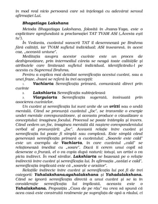 în mod real nicio persoană care să înţeleagă cu adevărat sensul
afirmaţiei Lui.
Bhagatiaga Lakshana
Metoda Bhagatiaga Lakshana, folosită în Jnana-Yoga, este o
explicitare aprofundată a proclamaţiei TAT TVAM ASI („Acesta eşti
tu").
În Vedanta, cuvântul sanscrit TAT îl desemnează pe Brahma
fără calităţi, iar TVAM sufletul individual; ASI înseamnă, în acest
caz, „această uniune".
Meditaţia asupra acestor cuvinte este un proces de
dezhipnotizare, prin intermediul căreia se neagă toate calităţile şi
atributele care limitează sufletul individual, identificându-l pe
acesta cu Supremul Brahma.
Pentru a explica mai detaliat semnificaţia acestui cuvânt, sau a
unei fraze, Jnani se referă la trei accepţii:
1. Vachiarta Semnificaţia primară, comunicată direct prin
cuvinte
2. Lakshiarta Semnificaţia subînţeleasă
3. Viarguiarta Semnificaţia sugerată, insinuată prin
asocierea cuvintelor.
Un cuvânt şi semnificaţia lui sunt unite de un vritti sau o undă
mentală. Când se pronunţă cuvântul „foc", se transmite o energie
undei mentale corespunzătoare, şi aceasta produce o vizualizare a
conceptului: imaginea focului. Procesul se poate întâmpla şi invers.
Când vedem un foc, imaginea mentală dă naştere corespondentului
verbal al pronunţării: „foc". Această relaţie între cuvânt şi
semnificaţia lui poate fi simplă sau complexă. Este simplă când
generează semnificaţia primară a cuvântului: „Soarele este cald"
este un exemplu de Vachiarta, în care cuvântul „cald" se
relaţionează imediat cu „soare". Dacă îi cerem unui copil să
deseneze o frunză, el o va copia după natură; totuşi, un artist o va
picta indirect. În mod similar, Lakshiarta se bazează pe o relaţie
indirectă între cuvânt şi semnificaţia lui. În afirmaţia „astăzi e cald",
semnificaţia implicată este că „soarele e arzător".
Relaţiile indirecte între cuvânt şi semnificaţia lui pot fi de trei
categorii: Yahalakshanatayahalakshana şi Yahadalakshana.
Când se ignoră semnificaţia directă a unui cuvânt şi se ia în
consideraţie semnificaţia lui implicată, aceasta este o
Yahalakshana. Propoziţia „Casa de pe râu" nu vrea să spună că
acea casă este construită realmente pe suprafaţa de apă a râului, ci
 