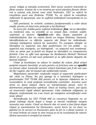 sexul, religia şi situaţia economică. Deci acum suntem travestiţi în
fiinţe umane, înainte de a ne încarna pe acest pământ fiecare dintre
noi a existat sub forma unei stări brahmice. TAT se referă la
conştiinţa pură sau Brahma. TVAM, Tu, se referă la conştiinţa
reflectată în ignoranţă, sau în sufletul individual concepându-se ca
separat.
ASI proclamă, în schimb, unitatea fundamentală a celor două
stadii, pentru că totul este proiecţie a lui Brahma!
În acest fel, Avidia pune sufletul individual, jiva, să se identifice
cu intelectul său, cu emoţiile şi cu corpul fizic, creând, astfel,
suferinţă şi durere. Upadhis-urile dau iluzia separării şi
individualizării, dar nu există decât un singur Brahma. Oamenii,
identificându-se cu diferite aspecte ale fiinţei lor individuale,
ratează înţelegerea naturii lor autentice. Un campion olimpic se
identifică cu aspectul său fizic performant. Un om politic - cu
aspectul său energetic, un îndrăgostit - cu aspectul său emoţional.
Cine se simte pur şi fericit tot timpul se identifică cu componenta
fericirii. Cine se află mai aproape de Realizarea Divină? Niciunul
dintre ei, pentru că toţi sunt prizonieri şi se află foarte departe de
Izvorul originar.
Chiar şi bunătatea ne aduce în stadiul de sclavi, fiind sclavi
propriei noastre bunătăţi, şi asta pentru că fericirea este un upadhi
ca oricare altul. Lanţurile acestor sclavii interioare pot fi de aur sau
de fier ruginit, dar tot lanţuri ale nelibertăţii rămân.
Majoritatea oamenilor confundă corpul şi aspectele particulare
ale vieţii cu Fiinţa. Nu pot ajunge la o autentică înţelegere a
proclamaţiei TAT TVAM ASI pentru că le lipseşte răbdarea de a
reconsidera în mod profund semnificaţia cuvintelor. Acestea sunt
arme cu două tăişuri. Dacă se interpretează greşit, sunt în
detrimentul progresului spiritual. Dacă se înţeleg corect, pot ajuta
să traversăm rapid abisul ignoranţei. Câte războaie religioase şi
dispute confesionale nu s-au iscat: pe marginea semnificaţiei unor
texte sfinte!
Semnificaţia lui TAT TVAM ASI ca construct lingvistic nu se
poate înţelege decât după o lungă şi atentă meditaţie asupra
sensului său mistic. Când va deveni clar că omul a fost făcut după
chipul şi asemănarea lui Dumnezeu, acest lucru ne va duce cu
gândul nu la sensul că Dumnezeu pare la fel cu o fiinţă umană, ci
că omul trebuie să caute în sine însuşi şi să ia cunoştinţă de natura
divină ascunsă în templul lui interior.
 