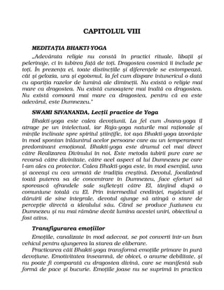 CAPITOLUL VIII
MEDITAŢIA BHAKTI-YOGA
„Adevărata religie nu constă în practici rituale, libaţii şi
pelerinaje, ci în iubirea faţă de toţi. Dragostea cosmică îi include pe
toţi. În prezenţa ei, toate distincţiile şi diferenţele se estompează,
cât şi gelozia, ura şi egoismul, la fel cum dispare întunericul o dată
cu apariţia razelor de lumină ale dimineţii. Nu există o religie mai
mare ca dragostea. Nu există cunoaştere mai înaltă ca dragostea.
Nu există comoară mai mare ca dragostea, pentru că ea este
adevărul, este Dumnezeu."
SWAMI SIVANANDA, Lecţii practice de Yoga
Bhakti-yoga este calea devoţiunii. La fel cum Jnana-yoga îl
atrage pe un intelectual, iar Raja-yoga naturile mai raţionale şi
minţile înclinate spre spiritul ştiinţific, tot aşa Bhakti-yoga izvorăşte
în mod spontan înlăuntrul acelor persoane care au un temperament
predominant emoţional. Bhakti-yoga este drumul cel mai direct
către Realizarea Divinului în noi. Este metoda iubirii pure care se
revarsă către divinitate, către acel aspect al lui Dumnezeu pe care
l-am ales ca protector. Calea Bhakti-yoga este, în mod esenţial, una
şi aceeaşi cu cea urmată de tradiţia creştină. Devotul, focalizând
toată puterea sa de concentrare în Dumnezeu, face eforturi să
sporească ofrandele sale sufleteşti către El, tânjind după o
comuniune totală cu El. Prin intermediul credinţei, rugăciunii şi
dăruirii de sine integrale, devotul ajunge să atingă o stare de
percepţie directă a idealului său. Când se produce fuziunea cu
Dumnezeu şi nu mai rămâne decât lumina acestei uniri, obiectivul a
fost atins.
Transfigurarea emoţiilor
Emoţiile, canalizate în mod adecvat, se pot converti într-un bun
vehicul pentru ajungerea la starea de eliberare.
Practicarea căii Bhakti-yoga transformă emoţiile primare în pură
devoţiune. Emotivitatea înseamnă, de obicei, o anume debilitate, şi
nu poate fi comparată cu dragostea divină, care se manifestă sub
formă de pace şi bucurie. Emoţiile joase nu se suprimă în practica
 