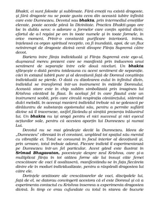 Bhakti, ci sunt folosite şi sublimate. Fără emoţii nu există dragoste,
şi fără dragoste nu se poate gusta ceva din această iubire infinită
care este Dumnezeu. Devotul sau bhakta, prin intermediul emoţiilor
elevate, poate accede până la Divinitate. Practica Bhakti-yoga are
loc în dublu sens: o adorare a formelor care conţin spiritul divin;
efortul de a-l regăsi pe om în toate numele şi în toate formele, în
orice moment. Printr-o constantă purificare interioară, inima,
înţeleasă ca organ spiritual receptiv, va fi inundată, apoi, de un flux
neîntrerupt de dragoste divină venit dinspre Fiinţa Supremă către
devot.
Bariera între fiinţa individuală şi Fiinţa Supremă este ego-ul,
duşmanul mereu prezent care se manifestă prin inducerea unui
sentiment de separaţie între cele două niveluri. Un bhakta
sfârşeşte o dată pentru totdeauna cu acest sentiment de separaţie,
căci în extazul iubirii pure şi al devoţiunii faţă de Domnul conştiinţa
individuală se pierde. O dată cu dizolvarea eului în infinitul divin,
individul se transformă într-un instrument în mâinile Domnului.
Această stare este în chip sublim simbolizată prin imaginea lui
Krishna cântând la flaut. În acelaşi fel în care flautul este un
instrument scobit, prin care circulă respiraţia cântăreţului, stârnind
dulci melodii, în aceeaşi manieră individul trebuie să se golească pe
dinlăuntru de substanţa egoismului său, pentru a permite suflării
divine să îl traverseze, astfel făcându-şi simţită prezenţa înlăuntrul
lui. Un bhakta nu îşi arogă pentru el nici succesul şi nici eşecul
acţiunilor sale, pentru că acestea aparţin lui Dumnezeu şi numai
Lui.
Devotul nu se mai gândeşte decât la Dumnezeu. Ideea de
„Dumnezeu" vibrează în el constant, umplând tot spaţiul său mental
cu vibraţiile ei. Totul se consumă în focul interior al devoţiunii şi,
prin urmare, totul trebuie adorat. Fiecare individ îl experimentează
pe Dumnezeu într-un fel particular. Acest gând este ilustrat în
Srimad Bhagavatan, povesteşte despre zeul Krishna, care şi-a
multiplicat fiinţa în tot atâtea forme ale lui însuşi câte femei
crescătoare de vaci îl asaltaseră, manifestându-se în faţa fiecăreia
dintre ele în moduri individualizate, pentru a răspândi dragostea lui
către ele.
Dorinţele arzătoare ale crescătoarelor de vaci, discipolele lui,
faţă de el, se datorau convingerii acestora că el este Domnul şi că a
experimenta contactul cu Krishna însemna a experimenta dragostea
divină. În timp ce erau cufundate cu totul în starea de bucurie
 