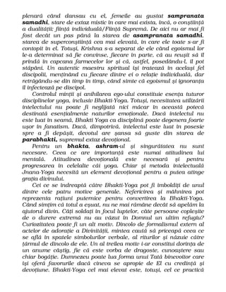 plenară când dansau cu el, femeile au gustat sampranata
samadhi, stare de extaz mistic în care mai exista, încă, o conştiinţă
a dualităţii: fiinţă individuală/Fiinţă Supremă. De aici nu ar mai fi
fost decât un pas până la starea de asampranata samadhi,
starea de superconştiinţă cea mai elevată, în care ele toate s-ar fi
contopit în el. Totuşi, Krishna s-a separat de ele când egoismul lor
le-a determinat să fie convinse, fiecare în parte, că au reuşit să îl
prindă în capcana farmecelor lor şi că, astfel, posedându-l, îl pot
stăpâni. Un autentic maestru spiritual îşi tratează în acelaşi fel
discipolii, menţinând cu fiecare dintre ei o relaţie individuală, dar
retrăgându-se din timp în timp, când simte că egoismul şi ignoranţa
îl infectează pe discipol.
Controlul minţii şi anihilarea ego-ului constituie esenţa tuturor
disciplinelor yoga, inclusiv Bhakti-Yoga. Totuşi, necesitatea utilizării
intelectului nu poate fi neglijată nici măcar în această potecă
destinată esenţialmente naturilor emoţionale. Dacă intelectul nu
este luat în seamă, Bhakti Yoga ca disciplină poate degenera foarte
uşor în fanatism. Dacă, dimpotrivă, intelectul este luat în posesie
spre a fi depăşit, devotul are şansa să guste din starea de
parabhakti, supremul extaz devoţional.
Pentru un bhakta, ashram-ul şi singurătatea nu sunt
necesare. Ceea ce are importanţă este numai atitudinea lui
mentală. Atitudinea devoţională este necesară şi pentru
progresarea în celelalte căi yoga. Chiar şi metoda intelectuală
Jnana-Yoga necesită un element devoţional pentru a putea atinge
graţia divinului.
Cei ce se îndreaptă către Bhakti-Yoga pot fi îmboldiţi de unul
dintre cele patru motive generale. Nefericirea şi mâhnirea pot
reprezenta raţiuni puternice pentru convertirea la Bhakti-Yoga.
Când simţim că totul a eşuat, nu ne mai rămâne decât să apelăm la
ajutorul divin. Câţi soldaţi în focul luptelor, câte persoane copleşite
de o durere extremă nu au văzut în Domnul un ultim refugiu?
Curiozitatea poate fi un alt motiv. Dincolo de formalismul extern al
actelor de adoraţie a Divinităţii, mintea caută să priceapă ceea ce
se află în spatele simbolurilor verbale, al riturilor şi năzuie către
ţărmul de dincolo de ele. Un al treilea motiv i-ar constitui dorinţa de
un anume câştig, fie că este vorba de dragoste, cunoaştere sau
chiar bogăţie. Dumnezeu poate lua forma unui Tată binevoitor care
îşi oferă favorurile dacă cineva se apropie de El cu credinţă şi
devoţiune. Bhakti-Yoga cel mai elevat este, totuşi, cel ce practică
 