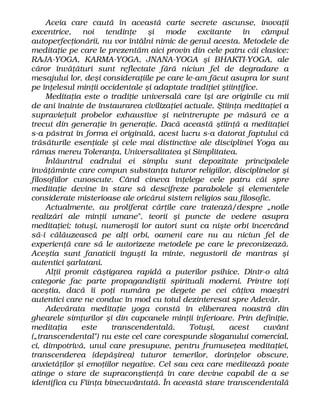 Aceia care caută în această carte secrete ascunse, inovaţii
excentrice, noi tendinţe şi mode excitante în câmpul
autoperfecţionării, nu vor întâlni nimic de genul acesta. Metodele de
meditaţie pe care le prezentăm aici provin din cele patru căi clasice:
RAJA-YOGA, KARMA-YOGA, JNANA-YOGA şi BHAKTI-YOGA, ale
căror învăţături sunt reflectate fără niciun fel de degradare a
mesajului lor, deşi consideraţiile pe care le-am făcut asupra lor sunt
pe înţelesul minţii occidentale şi adaptate tradiţiei ştiinţifice.
Meditaţia este o tradiţie universală care îşi are originile cu mii
de ani înainte de instaurarea civilizaţiei actuale. Ştiinţa meditaţiei a
supravieţuit probelor exhaustive şi neîntrerupte pe măsură ce a
trecut din generaţie în generaţie. Dacă această ştiinţă a meditaţiei
s-a păstrat în forma ei originală, acest lucru s-a datorat faptului că
trăsăturile esenţiale şi cele mai distinctive ale disciplinei Yoga au
rămas mereu Toleranţa, Universalitatea şi Simplitatea.
Înlăuntrul cadrului ei simplu sunt depozitate principalele
învăţăminte care compun substanţa tuturor religiilor, disciplinelor şi
filosofiilor cunoscute. Când cineva înţelege cele patru căi spre
meditaţie devine în stare să descifreze parabolele şi elementele
considerate misterioase ale oricărui sistem religios sau filosofic.
Actualmente, au proliferat cărţile care tratează/despre „noile
realizări ale minţii umane", teorii şi puncte de vedere asupra
meditaţiei; totuşi, numeroşii lor autori sunt ca nişte orbi încercând
să-i călăuzească pe alţi orbi, oameni care nu au niciun fel de
experienţă care să le autorizeze metodele pe care le preconizează.
Aceştia sunt fanaticii înguşti la minte, negustorii de mantras şi
autentici şarlatani.
Alţii promit câştigarea rapidă a puterilor psihice. Dintr-o altă
categorie fac parte propagandiştii spirituali moderni. Printre toţi
aceştia, dacă îi poţi număra pe degete pe cei câţiva maeştri
autentici care ne conduc în mod cu totul dezinteresat spre Adevăr.
Adevărata meditaţie yoga constă în eliberarea noastră din
ghearele simţurilor şi din capcanele minţii inferioare. Prin definiţie,
meditaţia este transcendentală. Totuşi, acest cuvânt
(„transcendental") nu este cel care corespunde sloganului comercial,
ci, dimpotrivă, unul care presupune, pentru frumuseţea meditaţiei,
transcenderea (depăşirea) tuturor temerilor, dorinţelor obscure,
anxietăţilor şi emoţiilor negative. Cel sau cea care meditează poate
atinge o stare de supraconştienţă în care devine capabil de a se
identifica cu Fiinţa binecuvântată. În această stare transcendentală
 