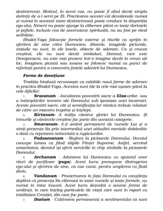 dezinteresat. Motivul, în acest caz, nu poate fi altul decât simpla
dorinţă de a-l servi pe El. Practicarea acestei căi devoţionale numai
şi numai în această stare dezinteresată poate conduce la dispariţia
ego-ului. Nimeni nu poate ajunge la eliberare până ce toate dorinţele
şi poftele, inclusiv cea de ascensiune spirituală, nu au fost pe rând
anihilate.
Bhakti-Yoga foloseşte formele externe şi riturile ca sprijin în
oferirea de sine către Dumnezeu. Altarele, imaginile picturale,
statuile nu sunt, în ele însele, obiecte de adorare. Ca şi crucea
creştină, ele nu sunt decât simboluri. Domnul, care este
Omniprezent, nu este mai prezent într-o imagine decât în vreun alt
loc. Imaginea pictată sau icoana se folosesc numai ca punct de
referinţă pentru a concentra forţele adorării lui Dumnezeu.
Forme de devoţiune
Tradiţia hindusă recunoaşte ca valabile nouă forme de adorare
în practica Bhakti-Yoga. Acestea sunt (de la cele mai uşoare până la
cele dificile):
1. Sravanam - Ascultarea povestirii sacre a lilas-urilor, sau
a întâmplărilor terestre ale Domnului sub ipostaza unei încarnări.
Aceste povestiri sacre, cât şi semnificaţia lor mistică trebuie relatate
de către un maestru inspirat şi înţelept.
2. Kirtanam- A înălţa cântece gloriei lui Dumnezeu. Şi
imnurile şi cântecele creştine fac parte din această categorie.
3. Smaranam- A-ţi aminti permanent de numele Lui şi a
simţi prezenţa Sa prin intermediul unei atitudini mentale dobândite
o dată cu repetarea neîncetată a rugăciunilor.
4. Padasevanam - Slujirea la picioarele Domnului. Devotul
concepe lumea ca fiind tălpile Fiinţei Supreme. Astfel, servind
umanitatea, devotul îşi oferă serviciile în chip simbolic la picioarele
Domnului.
5. Archanam - Adorarea lui Dumnezeu cu ajutorul unor
rituri de purificare (puya). Acest lucru presupune distrugerea
ego-ului şi oferirea de sine, ca vas curat, pentru umplerea cu fluid
divin.
6. Vandanam - Prosternarea în faţa Domnului cu conştiinţa
deplină că prezenţa Sa vibrează în toate numele şi toate formele, nu
numai în mine însumi. Acest lucru dezvoltă o anume formă de
umilinţă, în care înţeleg particulele de viaţă care sunt în raport cu
totalitatea Creaţiei, din care fac parte.
7. Dasiam - Cultivarea permanentă a sentimentului că sunt
 