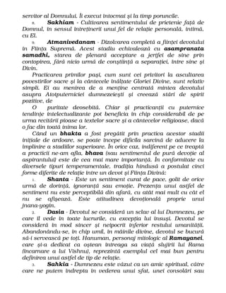 servitor al Domnului. Îi execut întocmai şi la timp poruncile.
8. Sakhiam - Cultivarea sentimentului de prietenie faţă de
Domnul, în sensul întreţinerii unui fel de relaţie personală, intimă,
cu El.
9. Atmanivedanam - Dizolvarea completă a fiinţei devotului
în Fiinţa Supremă. Acest stadiu echivalează cu asampranata
samadhi, starea de plenară acceptare a jertfei de sine prin
contopirea, fără nicio urmă de conştiinţă a separaţiei, între sine şi
Divin.
Practicarea primilor paşi, cum sunt cei privitori la ascultarea
povestirilor sacre şi la cântecele înălţate Gloriei Divine, sunt relativ
simpli. Ei au menirea de a menţine centrată mintea devotului
asupra Atotputerniciei dumnezeieşti şi creează stări de spirit
pozitive, de
O puritate deosebită. Chiar şi practicanţii cu puternice
tendinţe intelectualizante pot beneficia în chip considerabil de pe
urma recitării pioase a textelor sacre şi a cântecelor religioase, dacă
o fac din toată inima lor.
Când un bhakta a fost pregătit prin practica acestor stadii
iniţiale de ardoare, se poate începe dificila sarcină de aducere la
împlinire a stadiilor superioare. În orice caz, indiferent pe ce treaptă
a practicii ne-am afla, bhava (sau sentimentul de pură devoţie al
aspirantului) este de cea mai mare importanţă. În conformitate cu
diversele tipuri temperamentale, tradiţia hindusă a postulat cinci
forme diferite de relaţie între un devot şi Fiinţa Divină:
1. Shanta - Este un sentiment curat de pace, golit de orice
urmă de dorinţă, ignoranţă sau emoţie. Prezenţa unui astfel de
sentiment nu este perceptibilă din afară, cu atât mai mult cu cât el
nu se afişează. Este atitudinea devoţională proprie unui
jnana-yogin.
2. Dasia - Devotul se consideră un sclav al lui Dumnezeu, pe
care îl vede în toate lucrurile, cu excepţia lui însuşi. Devotul se
consideră în mod sincer şi neipocrit inferior restului umanităţii.
Abandonându-se, în chip umil, în mâinile divine, devotul se bucură
să-i servească pe toţi. Hanuman, personaj mitologic al Ramayanei,
care şi-a dedicat ca oştean întreaga sa viaţă slujirii lui Rama
(încarnare a lui Vishnu), reprezintă exemplul cel mai bun pentru
definirea unui astfel de tip de relaţie.
3. Sahkia - Dumnezeu este văzut ca un amic spiritual, către
care ne putem îndrepta în vederea unui sfat, unei consolări sau
 