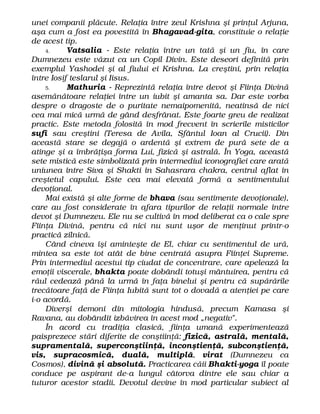 unei companii plăcute. Relaţia între zeul Krishna şi prinţul Arjuna,
aşa cum a fost ea povestită în Bhagavad-gita, constituie o relaţie
de acest tip.
4. Vatsalia - Este relaţia între un tată şi un fiu, în care
Dumnezeu este văzut ca un Copil Divin. Este deseori definită prin
exemplul Yashodei şi al fiului ei Krishna. La creştini, prin relaţia
între Iosif teslarul şi Iisus.
5. Mathuria - Reprezintă relaţia între devot şi Fiinţa Divină
asemănătoare relaţiei între un iubit şi amanta sa. Dar este vorba
despre o dragoste de o puritate nemaipomenită, neatinsă de nici
cea mai mică urmă de gând desfrânat. Este foarte greu de realizat
practic. Este metoda folosită în mod frecvent în scrierile misticilor
sufî sau creştini (Teresa de Avila, Sfântul Ioan al Crucii). Din
această stare se degajă o ardentă şi extrem de pură sete de a
atinge şi a îmbrăţişa forma Lui, fizică şi astrală. În Yoga, această
sete mistică este simbolizată prin intermediul iconografiei care arată
uniunea între Siva şi Shakti în Sahasrara chakra, centrul aflat în
creştetul capului. Este cea mai elevată formă a sentimentului
devoţional.
Mai există şi alte forme de bhava (sau sentimente devoţionale),
care au fost considerate în afara tipurilor de relaţii normale între
devot şi Dumnezeu. Ele nu se cultivă în mod deliberat ca o cale spre
Fiinţa Divină, pentru că nici nu sunt uşor de menţinut printr-o
practică zilnică.
Când cineva îşi aminteşte de El, chiar cu sentimentul de ură,
mintea sa este tot atât de bine centrată asupra Fiinţei Supreme.
Prin intermediul acestui tip ciudat de concentrare, care apelează la
emoţii viscerale, bhakta poate dobândi totuşi mântuirea, pentru că
răul cedează până la urmă în faţa binelui şi pentru că supărările
trecătoare faţă de Fiinţa Iubită sunt tot o dovadă a atenţiei pe care
i-o acordă.
Diverşi demoni din mitologia hindusă, precum Kamasa şi
Ravana, au dobândit izbăvirea în acest mod „negativ".
În acord cu tradiţia clasică, fiinţa umană experimentează
paisprezece stări diferite de conştiinţă: fizică, astrală, mentală,
supramentală, superconştiinţă, inconştienţă, subconştienţă,
vis, supracosmică, duală, multiplă, virat (Dumnezeu ca
Cosmos), divină şi absolută. Practicarea căii Bhakti-yoga îl poate
conduce pe aspirant de-a lungul câtorva dintre ele sau chiar a
tuturor acestor stadii. Devotul devine în mod particular subiect al
 