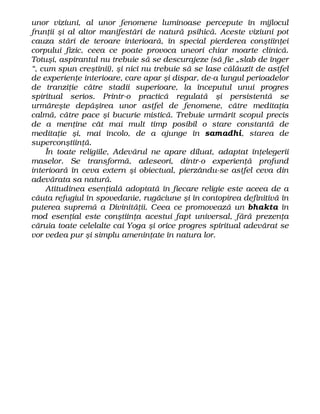 unor viziuni, al unor fenomene luminoase percepute în mijlocul
frunţii şi al altor manifestări de natură psihică. Aceste viziuni pot
cauza stări de teroare interioară, în special pierderea conştiinţei
corpului fizic, ceea ce poate provoca uneori chiar moarte clinică.
Totuşi, aspirantul nu trebuie să se descurajeze (să fie „slab de înger
“, cum spun creştinii), şi nici nu trebuie să se lase călăuzit de astfel
de experienţe interioare, care apar şi dispar, de-a lungul perioadelor
de tranziţie către stadii superioare, la începutul unui progres
spiritual serios. Printr-o practică regulată şi persistentă se
urmăreşte depăşirea unor astfel de fenomene, către meditaţia
calmă, către pace şi bucurie mistică. Trebuie urmărit scopul precis
de a menţine cât mai mult timp posibil o stare constantă de
meditaţie şi, mai încolo, de a ajunge în samadhi, starea de
superconştiinţă.
În toate religiile, Adevărul ne apare diluat, adaptat înţelegerii
maselor. Se transformă, adeseori, dintr-o experienţă profund
interioară în ceva extern şi obiectual, pierzându-se astfel ceva din
adevărata sa natură.
Atitudinea esenţială adoptată în fiecare religie este aceea de a
căuta refugiul în spovedanie, rugăciune şi în contopirea definitivă în
puterea supremă a Divinităţii. Ceea ce promovează un bhakta în
mod esenţial este conştiinţa acestui fapt universal, fără prezenţa
căruia toate celelalte cai Yoga şi orice progres spiritual adevărat se
vor vedea pur şi simplu ameninţate în natura lor.
 