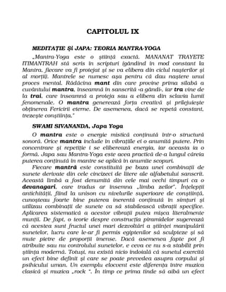 CAPITOLUL IX
MEDITAŢIE Şi JAPA: TEORIA MANTRA-YOGA
„Mantra-Yoga este o ştiinţă exactă. MANANAT TRAYETE
ITIMANTRAH stă scris în scripturi (gândind în mod constant la
Mantra, fiecare va fi protejat şi se va elibera din ciclul naşterilor şi
al morţii). Mantrele se numesc aşa pentru că dau naştere unui
proces mental. Rădăcina mant din care provine prima silabă a
cuvântului mantra, înseamnă în sanscrită «a gândi», iar tra vine de
la trai, care înseamnă a proteja sau a elibera din sclavia lumii
fenomenale. O mantra generează forţa creativă şi prilejuieşte
obţinerea Fericirii eterne. De asemenea, dacă se repetă constant,
trezeşte conştiinţa."
SWAMI SIVANANDA, Japa Yoga
O mantra este o energie mistică conţinută într-o structură
sonoră. Orice mantra include în vibraţiile ei o anumită putere. Prin
concentrare şi repetiţie i se eliberează energia, iar aceasta ia o
formă. Japa sau Mantra-Yoga este acea practică de-a lungul căreia
puterea conţinută în mantre se aplică în anumite scopuri.
Fiecare mantră este constituită pe baza unei combinaţii de
sunete derivate din cele cincizeci de litere ale alfabetului sanscrit.
Această limbă a fost denumită din cele mai vechi timpuri ca o
devanagari, care tradus ar însemna „limba zeilor". Înţelepţii
antichităţii, fiind la unison cu nivelurile superioare de conştiinţă,
cunoşteau foarte bine puterea inerentă conţinută în simţuri şi
utilizau combinaţii de sunete ca să stabilească vibraţii specifice.
Aplicarea sistematică a acestor vibraţii putea mişca literalmente
munţii. De fapt, o teorie despre construcţia piramidelor sugerează
că acestea sunt fructul unei mari dezvoltări a ştiinţei manipulării
sunetelor, lucru care le-ar fi permis egiptenilor să sculpteze şi să
mute pietre de proporţii imense. Dacă asemenea fapte pot fi
atribuite sau nu controlului sunetelor, e ceva ce nu s-a stabilit prin
ştiinţa modernă. Totuşi, nu există nicio îndoială că sunetul exercită
un efect bine definit şi care se poate prevedea asupra corpului şi
psihicului uman. Un exemplu elocvent este diferenţa între muzica
clasică şi muzica „rock “. În timp ce prima tinde să aibă un efect
 