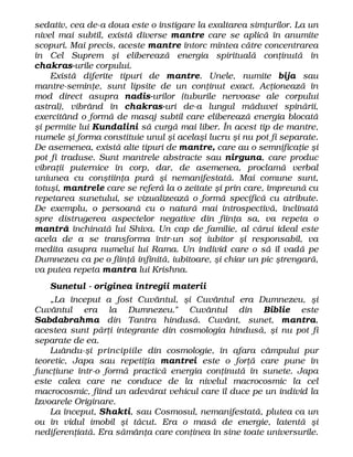 sedativ, cea de-a doua este o instigare la exaltarea simţurilor. La un
nivel mai subtil, există diverse mantre care se aplică în anumite
scopuri. Mai precis, aceste mantre întorc mintea către concentrarea
în Cel Suprem şi eliberează energia spirituală conţinută în
chakras-urile corpului.
Există diferite tipuri de mantre. Unele, numite bija sau
mantre-seminţe, sunt lipsite de un conţinut exact. Acţionează în
mod direct asupra nadis-urilor (tuburile nervoase ale corpului
astral), vibrând în chakras-uri de-a lungul măduvei spinării,
exercitând o formă de masaj subtil care eliberează energia blocată
şi permite lui Kundalini să curgă mai liber. În acest tip de mantre,
numele şi forma constituie unul şi acelaşi lucru şi nu pot fi separate.
De asemenea, există alte tipuri de mantre, care au o semnificaţie şi
pot fi traduse. Sunt mantrele abstracte sau nirguna, care produc
vibraţii puternice în corp, dar, de asemenea, proclamă verbal
uniunea cu conştiinţa pură şi nemanifestată. Mai comune sunt,
totuşi, mantrele care se referă la o zeitate şi prin care, împreună cu
repetarea sunetului, se vizualizează o formă specifică cu atribute.
De exemplu, o persoană cu o natură mai introspectivă, înclinată
spre distrugerea aspectelor negative din fiinţa sa, va repeta o
mantră închinată lui Shiva. Un cap de familie, al cărui ideal este
acela de a se transforma într-un soţ iubitor şi responsabil, va
medita asupra numelui lui Rama. Un individ care o să îl vadă pe
Dumnezeu ca pe o fiinţă infinită, iubitoare, şi chiar un pic ştrengară,
va putea repeta mantra lui Krishna.
Sunetul - originea întregii materii
„La început a fost Cuvântul, şi Cuvântul era Dumnezeu, şi
Cuvântul era la Dumnezeu." Cuvântul din Biblie este
Sabdabrahma din Tantra hindusă. Cuvânt, sunet, mantra,
acestea sunt părţi integrante din cosmologia hindusă, şi nu pot fi
separate de ea.
Luându-şi principiile din cosmologie, în afara câmpului pur
teoretic, Japa sau repetiţia mantrei este o forţă care pune în
funcţiune într-o formă practică energia conţinută în sunete. Japa
este calea care ne conduce de la nivelul macrocosmic la cel
macrocosmic, fiind un adevărat vehicul care îl duce pe un individ la
Izvoarele Originare.
La început, Shakti, sau Cosmosul, nemanifestată, plutea ca un
ou în vidul imobil şi tăcut. Era o masă de energie, latentă şi
nediferenţiată. Era sămânţa care conţinea în sine toate universurile.
 