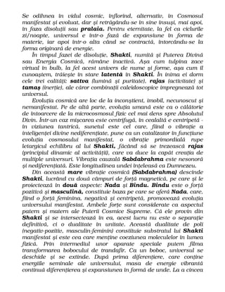 Se odihnea în vidul cosmic, înflorind, alternativ, în Cosmosul
manifestat şi evoluat, dar şi retrăgându-se în sine însuşi, mai apoi,
în faza disoluţii sau pralaia. Pentru eternitate, la fel ca ciclurile
zi/noapte, universul e într-o fază de expansiune în forma de
materie, iar apoi într-o alta când se contractă, întorcându-se la
forma originară de energie.
În timpul fazei de disoluţie, Shakti, numită şi Puterea Divină
sau Energia Cosmică, rămâne inactivă. Aşa cum tulpina zace
virtual în bulb, la fel acest univers de nume şi forme, aşa cum îl
cunoaştem, trăieşte în stare latentă în Shakti. În inima ei dorm
cele trei calităţi: sattva (lumină şi puritate), rajas (activitate) şi
tamaş (inerţie), ale căror combinaţii caleidoscopice impregnează tot
universul.
Evoluţia cosmică are loc de la inconştient, imobil, necunoscut şi
nemanifestat. Pe de altă parte, evoluţia umană este ca o călătorie
de întoarcere de la microcosmosul fizic cel mai dens spre Absolutul
Divin. Într-un caz mişcarea este centrifugă, în cealaltă e centripetă -
în viziunea tantrică, sunetul este cel care, fiind o vibraţie a
inteligenţei divine nediferenţiate, pune ca un catalizator în funcţiune
evoluţia cosmosului manifestat, o vibraţie primordială rupe
letargicul echilibru al lui Shakti, făcând să se trezească rajas
(principiul dinamic al activităţii), care va duce la capăt creaţia de
multiple universuri. Vibraţia cauzală Sabdabrahma este nesonoră
şi nediferenţiată. Este longitudinea undei înţeleasă ca Dumnezeu.
Din această mare vibraţie cosmică (Sabdabrahma) descinde
Shakti, lucrând cu două câmpuri de forţă magnetică, pe care şi le
proiectează în două aspecte: Nada şi Bindu. Bindu este o forţă
pozitivă şi masculină, constituie baza pe care se oferă Nada, care,
fiind o forţă feminina, negativă şi centripetă, promovează evoluţia
universului manifestat. Ambele forţe sunt considerate ca aspectul
patern şi matern ale Puterii Cosmice Supreme. Că ele provin din
Shakti şi se intersectează în ea, acest lucru nu este o separaţie
definitivă, ci o dualitate în unitate. Această dualitate de poli
(negativ-pozitiv, masculin-feminin) constituie substratul lui Shakti
manifestat şi este cea care menţine coeziunea moleculelor în lumea
fizică. Prin intermediul unor aparate speciale putem filma
transformarea bobocului de trandafir. Ca un boboc, universul se
deschide şi se extinde. După prima diferenţiere, care conţine
energiile seminale ale universului, masa de energie vibrantă
continuă diferenţierea şi expansiunea în formă de unde. La a cincea
 